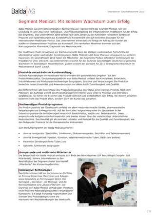 Interaktiver Geschäftsbericht 2010



Segment Medical: Mit solidem Wachstum zum Erfolg
Balda Medical aus dem ostwestfälischen Bad Oeynhausen repräsentiert das Segment Medical. Seit der
Gründung im Jahr 2002 sind Technologie- und Produktkompetenz die entscheidenden Triebfedern für den Erfolg
des Segments. Das Unternehmen zählt bereits nach acht Jahren zu den führenden Herstellern komplexer
Produkte und Systemlösungen aus Kunststoff und konzentriert sich auf innovative Lösungen für die
internationalen Healthcare-Märkte. Das Unternehmen entwickelt und fertigt im Auftrag der Kunden als
etablierter Systemanbieter Produkte aus Kunststoff. Die namhaften Abnehmer kommen aus den
Marktsegmenten Pharmazie, Diagnostik und Medizintechnik.

Der Healthcare-Markt ist weltweit ein Wachstumsmarkt dank des stetigen medizinischen Fortschritts der
altersbedingt weiter wachsenden Kundengruppen. Balda Medical nutzt diese Chancen konsequent zur weiteren
Expansion. Im Geschäftsjahr 2010 haben die Mitarbeiter des Segments Medical erhebliche Vorleistungen bei
Projekten für 2011 erbracht. Das Unternehmen erwartet für das laufende Geschäftsjahr deutliches organisches
Wachstum im zweistelligen Prozentbereich. Zudem avisiert der Vorstand für 2011 strategisches Wachstum im
Medizinbereich durch Zukauf.

Produkte entwickeln im Kundenauftrag
Höchste Anforderungen im Healthcare-Markt erfordern ein ganzheitliches Eingehen auf den
Produktlebenszyklus. Das Leistungsspektrum von Balda Medical umfasst das Konzipieren, Entwickeln,
Industrialisieren und Produzieren hochwertiger Baugruppen, Systeme und Verpackungen. Die Produkte
bestechen neben Kreativität und Anwendernutzen vor allem durch Zuverlässigkeit und Qualität.

Das Unternehmen gibt jeder Phase des Produktlebenszyklus den Status eines eigenen Projekts. Nach dem
Platzieren des Auftrags stimmt das Projektmanagement interne sowie externe Prozesse und Interessen
sorgfältig ab. So führen die Experten das Produkt technisch und wirtschaftlich zum Erfolg. Bei diesem Vorgehen
bestimmt nicht das Projekt allein, sondern auch der Kunde das Vorgehen.

Hochwertiges Produktprogramm
Das Produktportfolio der Gesellschaft umfasst vor allem medizintechnische Geräte, pharmazeutische
Verpackungen und Einwegprodukte. Auf der Basis des Designs integrieren die Spezialisten in der
Entwicklungsphase die Anforderungen hinsichtlich Funktionalität, Haptik und Bedienkomfort. Diese
anspruchsvolle Aufgabe erfordert Kreativität und breites Wissen über das vielschichtige Arbeitsfeld der
Medizintechnik. Das Resultat gilt als zentraler Indikator und Maßstab für die Qualität und Zuverlässigkeit, wie
den Nutzen der Produkte für die therapeutische Wirksamkeit.

Zum Produktprogramm der Balda Medical gehören:

•   diverse Handgeräte (Stechhilfen, Inhalatoren, Glukosemessgeräte, Setzhilfen und Tablettenspender)
•   diverse Einwegartikel (Pipetten, Küvetten, veterinärmedizinische Tuben, Racks und andere)
•   Packmittel (kindergesicherte Tuben) und
•   Spezielle, funktionale Baugruppen


Kompetente und motivierte Mitarbeiter
Die Belegschaft von Balda Medical umfasste zum Ende des Berichtsjahres 204 Beschäftigte (Vorjahr: 205
Mitarbeiter). Nähere Informationen zu den
Beschäftigten des Segments bietet das Kapitel
„Mitarbeiter“ des Konzernlageberichts.

Innovative Technologien
Das Unternehmen hält ein hochmodernes Portfolio
an Prozess-Know-how, Maschinen und Anlagen
sowie besonders an Technologien bereit. Die
Spritzgieß-, die Dekor-, die Montage- und die
Reinraumtechnik sind „State of the Art“. Die
Expertise von Balda Medical verfügt über erprobtes
Know-how mit Materialeigenschaften verschiedener
Kunststoffe. Sie zeigt frühzeitig Möglichkeiten und
Grenzen des Produktdesigns sowie die
mechanischen Wechselwirkungen des Werkstoffs.




                                                                                                                          | 17
 