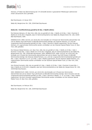 Interaktiver Geschäftsbericht 2010


Advisors, LP haben die Überschreitung der 3 %-Schwelle bereits in gesonderten Mitteilungen während der
ersten Januarwoche 2011 gemeldet.




Bad Oeynhausen, im Januar 2011

Balda AG, Bergkirchner Str. 228, 32549 Bad Oeynhausen




Balda AG / Veröffentlichung gemäß § 26 Abs. 1 WpHG (Aktie)

Die Octavian Advisors, LP, New York, USA, hat uns gemäß § 21 Abs. 1 WpHG, § 22 Abs. 1 Satz 1 Nummer 6
WpHG am 22.02.2011 mitgeteilt, dass ihr Stimmrechtsanteil an der Balda AG, Bergkirchener Str. 228, 32549
Bad Oeynhausen, ISIN:

DE0005215107, WKN: 521510, am 18.02.2011 die Schwelle von 5 Prozent der Stimmrechte überschritten hat
und an diesem Tag 5,09 Prozent (3.000.000 Stimmrechte) beträgt. Der Octavian Advisors, LP, wird der
vorgenannte Stimmrechtsanteil gemäß § 22 Abs. 1 Satz 1 Nummer 6 WpHG zugerechnet. Die der Octavian
Advisors, LP, zugerechneten Stimmrechte werden unmittelbar von der Octavian Special Master Fund, LP, New
York, USA, gehalten.

Die Octavian Global Partners, LLC, New York, USA, hat uns gemäß § 21 Abs. 1 WpHG, § 22 Abs. 1 Satz 1
Nummer 6 sowie Abs. 1 Satz 2 WpHG am 22.02.2011 mitgeteilt, dass ihr Stimmrechtsanteil an der Balda AG,
Bergkirchener Str. 228, 32549 Bad Oeynhausen, ISIN: DE0005215107, WKN: 521510, am 18.02.2011 die
Schwelle von 5 Prozent der Stimmrechte überschritten hat und an diesem Tag 5,09 Prozent (3.000.000
Stimmrechte) beträgt. Der Octavian Global Partners, LLC, wird der vorgenannte Stimmrechtsanteil gemäß § 22
Abs. 1 Satz 1 Nummer 6 i.V.m. § 22 Abs. 1 Satz 2 WpHG zugerechnet. Die der Octavian Global Partners, LLC,
zugerechneten Stimmrechte werden unmittelbar von der Octavian Special Master Fund, LP, New York, USA,
gehalten.

Herr Richard Hurowitz, USA, hat uns gemäß § 21 Abs. 1 WpHG, § 22 Abs. 1 Satz 1 Nummer 6 sowie Abs. 1
Satz 2 WpHG am 22.02.2011 mitgeteilt, dass sein Stimmrechtsanteil an der Balda AG, Bergkirchener Str. 228,
32549 Bad Oeynhausen,

ISIN: DE0005215107, WKN: 521510, am 18.02.2011 die Schwelle von 5 Prozent der Stimmrechte
überschritten hat und an diesem Tag 5,09 Prozent (3.000.000 Stimmrechte) beträgt. Herrn Hurowitz wird der
vorgenannte Stimmrechtsanteil gemäß § 22 Abs. 1 Satz 1 Nummer 6 WpHG i. V. m. § 22 Abs. 1 Satz 2 WpHG
zugerechnet. Die Herrn Hurowitz zugerechneten Stimmrechte werden unmittelbar von der Octavian Special
Master Fund, LP, New York, USA, gehalten.




Bad Oeynhausen, im Februar 2011

Balda AG, Bergkirchner Str. 228, 32549 Bad Oeynhausen




                                                                                                                     | 171
 