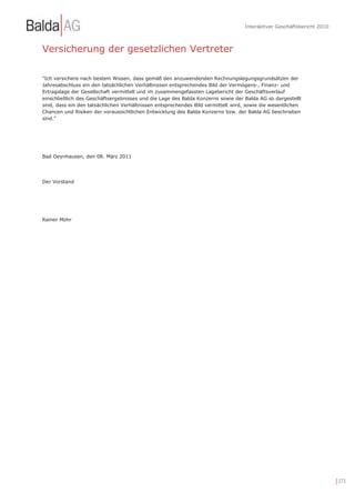 Interaktiver Geschäftsbericht 2010



Versicherung der gesetzlichen Vertreter

"Ich versichere nach bestem Wissen, dass gemäß den anzuwendenden Rechnungslegungsgrundsätzen der
Jahresabschluss ein den tatsächlichen Verhältnissen entsprechendes Bild der Vermögens-, Finanz- und
Ertragslage der Gesellschaft vermittelt und im zusammengefassten Lagebericht der Geschäftsverlauf
einschließlich des Geschäftsergebnisses und die Lage des Balda Konzerns sowie der Balda AG so dargestellt
sind, dass ein den tatsächlichen Verhältnissen entsprechendes Bild vermittelt wird, sowie die wesentlichen
Chancen und Risiken der voraussichtlichen Entwicklung des Balda Konzerns bzw. der Balda AG beschrieben
sind."




Bad Oeynhausen, den 08. März 2011




Der Vorstand




Rainer Mohr




                                                                                                                       | 173
 