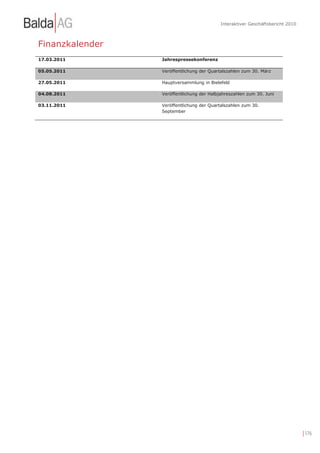Interaktiver Geschäftsbericht 2010



Finanzkalender
17.03.2011       Jahrespressekonferenz

05.05.2011       Veröffentlichung der Quartalszahlen zum 30. März

27.05.2011       Hauptversammlung in Bielefeld

04.08.2011       Veröffentlichung der Halbjahreszahlen zum 30. Juni

03.11.2011       Veröffentlichung der Quartalszahlen zum 30.
                 September




                                                                                | 176
 