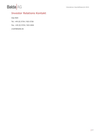 Interaktiver Geschäftsbericht 2010



Investor Relations Kontakt
Clas Röhl

Tel. +49 (0) 5734 / 922-2728

Fax. +49 (0) 5734 / 922-2604

croehl@balda.de




                                                                    | 177
 
