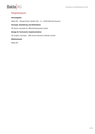Interaktiver Geschäftsbericht 2010



Impressum
Herausgeber

Balda AG – Bergkirchener Straße 228 – D - 32549 Bad Oeynhausen

Konzept, Gestaltung und Realisation

PR Partner Societät für Öffentlichkeitsarbeit GmbH

Design & Technische Implementation

OK Graphic Concepts – EBS Smart Solutions Software GmbH

Bildnachweis

Balda AG




                                                                                                      | 178
 