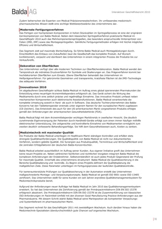 Interaktiver Geschäftsbericht 2010


Zudem beherrschen die Experten von Medical Präzisionsmesstechniken. Ihr umfassendes medizinisch-
pharmazeutisches Wissen stellt eine wichtige Wettbewerbsstärke des Unternehmens dar.

Modernste Fertigungsverfahren
Das Fertigen von hochpräzisen Komponenten in hohen Stückzahlen im Spritzgießprozess ist eine der originären
Kernkompetenzen von Balda Medical. Neben dem klassischen Spritzgießverfahren praktizierte Medical im
Geschäftsjahr 2010 auch das Mehrkomponentenspritzgießen, das besonders anspruchsvolle Hinterspritzen von
Folien (IMD, IMF) sowie das Montagespritzgießen. Sämtliche Fertigungsmethoden erfolgen mit höchst möglicher
Effizienz und Wirtschaftlichkeit.

Das Segment zielt auf maximale Wertschöpfung. So führte Balda Medical auch Montageleistungen durch.
Einschließlich des Einbaus von Zukaufteilen baut die Gesellschaft das komplette Produkt. Auf Wunsch
konfektioniert, verpackt und sterilisiert das Unternehmen in einem integrierten Prozess die Produkte bis zur
Verkaufsreife.

Dekoration von Oberflächen
Das Unternehmen verfügt über alle modernen Techniken zur Oberflächendekoration. Balda Medical wendet den
Tampondruck als indirektes Druckverfahren für Symbole und Skalierungen an. Das Prägeverfahren kommt bei
hochdekorierten Oberflächen zum Einsatz. Ebene Oberflächen behandelt das Unternehmen im
Heißprägeverfahren. Für gekrümmte Geometrien und transparente, kratzfeste Flächen ist die IMD-Technologie
das adäquate Verfahren.

Innovationen 2010
Im abgelaufenen Geschäftsjahr schloss Balda Medical im Auftrag eines global operierenden Pharmakunden die
Entwicklung eines neuartigen Arzneimittelspenders erfolgreich ab. Das Gerät sichert die Wirkung des
Medikaments durch eine zeitlich präzise und regelmäßige Einnahme. Das innovative Produkt umfasst neben
mechanischen Komponenten auch elektronische Assistenzfunktionen. Balda Medical verantwortete die
komplette Umsetzung sowohl in Hard- als auch in Software. Das deutsche Tochterunternehmen des Balda-
Konzerns hat den Tablettenspender erstmals unter eigenem Namen für den europäischen Markt zugelassen
(CE-Zeichen). Das Entwickeln des auch für den US-amerikanischen Markt vorgesehenen Produkts erfolgte
gemäß den Anforderungen der amerikanischen Gesundheitsbehörde (FDA).

Balda Medical folgt mit dem Arzneimittelspender wichtigen Markttrends in zweifacher Hinsicht. Die deutlich
zunehmende Eigenversorgung der Patienten durch Handheld-Geräte erfolgt zum einen immer häufiger mithilfe
elektronischer Unterstützung. Die zeitgerechte und kontrollierte Einnahme von Medikamenten ermöglicht zum
zweiten deutlich verbesserte Behandlungserfolge. Sie hilft dem Gesundheitswesen auch, Kosten zu senken.

Medizintechnik mit maximaler Qualität
Die Produkte der Balda Medical unterliegen im Healthcare-Markt ständigen Kontrollen und erfüllen stets
strengste Qualitätsanforderungen. Die Qualitätspolitik von Balda Medical ist nicht nur dokumentiertes
Verfahren, sondern gelebte Qualität. Die Synergien aus Produktqualität, Termintreue und Wirtschaftlichkeit sind
die zentralen Erfolgsfaktoren der deutschen Balda-Konzerntochter.

Balda Medical arbeitet ausschließlich im Auftrag seiner Kunden. Aus eigener Initiative greift das Unternehmen
keine neuen Projekte an. Neben zahlreichen fachlichen und rechtlichen Vorgaben integriert Balda Medical die
komplexen Anforderungen der Endabnehmer. Selbstverständlich ist auch jedes Produkt Gegenstand der Prüfung
für maximale Qualität. Innerhalb des Unternehmens strukturiert Balda Medical die Qualitätssicherung in die
Bereiche Qualitätsplanung und -kontrolle. Zu Beginn eines Projekts definiert die Qualitätsplanung die
maßgeblichen Ziele. Diese Parameter unterliegen im Fertigungsprozess der laufenden Qualitätskontrolle.

Für kameraunterstützte Prüfungen zur Qualitätssicherung in der Automation erstellt das Unternehmen
maßgeschneiderte Montage- und Verpackungskonzepte. Balda Medical ist gemäß ISO 9001 sowie ISO 13485
zertifiziert. Das Unternehmen stellt für seine Kunden ein seit Jahren erprobtes Qualitätsmanagementsystem für
Medizintechnikprodukte bereit.

Aufgrund der Anforderungen neuer Aufträge hat Balda Medical im Jahr 2010 das Qualitätsmanagementsystem
erweitert. So hat das Unternehmen die Zertifizierung gemäß der Primärpackmittelnorm DIN EN ISO 15378
erfolgreich absolviert. Die Primärpackmittelnorm DIN EN ISO 15378 ist die Zusammenführung von klassischen
ISO-Anforderungen im Packmittel-Umfeld mit den diversen Good Manufacturing Practice-Anforderungen aus der
Pharmaindustrie. Mit diesem Schritt stärkt Balda Medical seine Marktposition als kompetenter Verpackungs-
und Systemlieferant im pharmazeutischen Markt.

Das Segment rechnet für das Geschäftsjahr 2011 mit zweistelligem Wachstum. Auch darüber hinaus haben die
Medizintechnik-Spezialisten überdurchschnittlich gute Chancen auf organisches Wachstum.


                                                                                                                         | 18
 