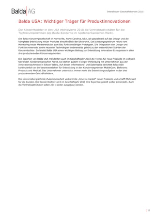 Interaktiver Geschäftsbericht 2010



Balda USA: Wichtiger Träger für Produktinnovationen
Die Konzerntochter in den USA intensivierte 2010 die Vertriebsaktivitäten für die
Tochterunternehmen des Balda-Konzerns im nordamerikanischen Markt.

Die Balda-Konzerngesellschaft in Morrisville, North Carolina, USA, ist spezialisiert auf das Design und die
komplette Entwicklung neuer Produkte einschließlich der Elektronik. Das Leistungsspektrum reicht vom
Monitoring neuer Markttrends bis zum Bau funktionsfähiger Prototypen. Die Integration von Design und
Funktion einerseits sowie neuester Technologien andererseits gehört zu den wesentlichen Stärken der
Konzerntochter. So leistet Balda USA einen wichtigen Beitrag zur Entwicklung innovativer Erzeugnisse in allen
drei produzierenden Konzernsegmenten.

Die Experten von Balda USA monitorten auch im Geschäftsjahr 2010 die Trends für neue Produkte im weltweit
führenden nordamerikanischen Markt. Sie stehen zudem in enger Verbindung mit Unternehmen aus der
Innovationsschmiede in Silicon Valley. Auf dieser Informations- und Datenbasis berichtet Balda USA
kontinuierlich an die Verantwortlichen für Entwicklung in den Konzernsegmenten MobileCom, Elektronic
Products und Medical. Das Unternehmen unterstützt immer mehr die Entwicklungsaufgaben in den drei
produzierenden Geschäftsfeldern.

Die konzernübergreifende Zusammenarbeit verkürzt die „time-to-market“ neuer Produkte und schafft Mehrwert
für die Kunden. Die Konzerntochter wird im Geschäftsjahr 2011 ihre Expertise gezielt weiter entwickeln. Auch
die Vertriebsaktivitäten sollen 2011 weiter ausgebaut werden.




                                                                                                                        | 19
 