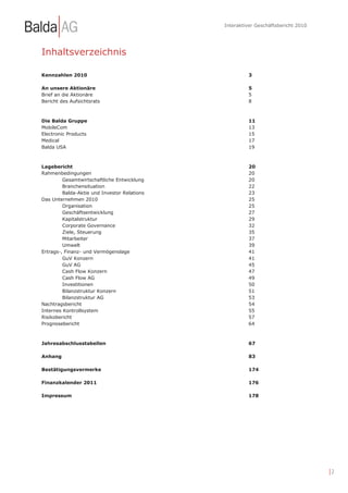 Interaktiver Geschäftsbericht 2010




Inhaltsverzeichnis

Kennzahlen 2010                                        3

An unsere Aktionäre                                    5
Brief an die Aktionäre                                 5
Bericht des Aufsichtsrats                              8



Die Balda Gruppe                                       11
MobileCom                                              13
Electronic Products                                    15
Medical                                                17
Balda USA                                              19



Lagebericht                                            20
Rahmenbedingungen                                      20
         Gesamtwirtschaftliche Entwicklung             20
         Branchensituation                             22
         Balda-Aktie und Investor Relations            23
Das Unternehmen 2010                                   25
         Organisation                                  25
         Geschäftsentwicklung                          27
         Kapitalstruktur                               29
         Corporate Governance                          32
         Ziele, Steuerung                              35
         Mitarbeiter                                   37
         Umwelt                                        39
Ertrags-, Finanz- und Vermögenslage                    41
         GuV Konzern                                   41
         GuV AG                                        45
         Cash Flow Konzern                             47
         Cash Flow AG                                  49
         Investitionen                                 50
         Bilanzstruktur Konzern                        51
         Bilanzstruktur AG                             53
Nachtragsbericht                                       54
Internes Kontrollsystem                                55
Risikobericht                                          57
Prognosebericht                                        64



Jahresabschlusstabellen                                67

Anhang                                                 83

Bestätigungsvermerke                                   174

Finanzkalender 2011                                    176

Impressum                                              178




                                                                                   |2
 