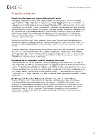 Interaktiver Geschäftsbericht 2010



Branchensituation
MobileCom: Nachfrage nach internetfähigen Handys steigt
Die Erholung der globalen Wirtschaft stärkt die Konsumlaune der Mobilfunknutzer. Die Zahl der weltweit
verkauften Handys legte im dritten Quartal 2010 laut dem Forschungsinstitut Gartner um 35 Prozent auf 417
Millionen Einheiten zu. Das ist der dritte zweistellige Anstieg im Jahr 2010 in Folge nach 13,8 im zweiten und
rund 17 Prozent im ersten Vierteljahr. Wachstumstreiber im Mobilfunkmarkt mit einer Steigerung um rund 96
Prozent gegenüber dem dritten Quartal 2009 bleiben die Smartphones. Die internetfähigen Geräte erleichtern
das ortsunabhängige Surfen im Internet und gewinnen weiter an Attraktivität. Eine enorme Entwicklung unter
den Produzenten der Smartphones hatte Apple mit seinem im Jahr 2010 eingeführten iPhone 4. Alleine im
dritten Quartal verkaufte das amerikanische Technologieunternehmen laut Gartner rund 13,5 Millionen
Einheiten. Experten führen diesen Verkaufsboom auf das Design, das leicht zu bedienende Menü und die
zahlreichen Applikationen zurück.

Auch der Suchmaschinen-Gigant Google erzielte mit seinem neuen Smartphone und dem Betriebssystem
Android einen deutlichen Markterfolg. Laut dem Forschungsinstitut Canalis hatte die kostenlose Software für
Smartphones im dritten Quartal 2010 einen Marktanteil von rund 25 Prozent (Vorjahresperiode: rund 3,5
Prozent).

Der rasante Zuwachs der margenträchtigen Smartphones setzt die Anbieter alter Handymodelle zunehmend
unter Druck. Im vierten Quartal verkaufte Sony Ericsson rund 23 Prozent weniger Handys gegenüber dem
Vorjahreszeitraum. Der Durchschnittspreis der Geräte fiel auf 136 Euro pro Einheit nach 154 Euro im dritten
Quartal 2010. Marktführer unter den Produzenten von Mobiltelefonen bleibt Nokia mit einem Marktanteil von
rund 28 Prozent (Vorjahresperiode: 36,7 Prozent).

Innovative Geräte treiben den Markt für Consumer Electronics
Tablet Computer wie das iPad von Apple samt Touchscreen-Bedienung revolutionierten 2010 den Markt für
Elektronikprodukte und regten die Kaufbereitschaft an. Der Tablet-PC von Apple hatte eine fulminante Karriere.
In den ersten sechs Monaten nach dem Verkaufsstart im April 2010 hatte das Technologie-Unternehmen aus
Cupertino nach eigenen Angaben mehr als 7 Millionen iPads verkauft. Auch die stationären Computer gewinnen
weiter an Attraktivität. Laut dem Branchenverband BITKOM erreichten die PC-Verkäufe in Deutschland im Jahr
2010 mit 13,7 Millionen Einheiten einen neuen Rekordwert (Vorjahr: 12,1 Millionen Computer). Das ist ein
Zuwachs von rund 13 Prozent gegenüber 2009. Neue, hochwertige Geräte trugen laut Marktexperten zu diesem
Zuwachs bei.

Nachfrage nach deutscher Medizintechnik bleibt konstant auf hohem Niveau
Nach dem Rückgang um rund 4,3 Prozent auf 18,3 Milliarden Euro im Krisenjahr 2009 verzeichnete die
deutsche Medizintechnikindustrie einen deutlichen Aufwärtstrend. Laut dem Fachverband SPECTARIS
verbuchten die deutschen Medizintechnik-Produzenten 2010 ein Umsatzwachstum in Höhe von 10 Prozent
gegenüber dem Vorjahr. In einer früheren Prognose waren die Experten von einem Anstieg um 6 Prozent
ausgegangen. Ursächlich für den zweistelligen Zuwachs ist die steigende Nachfrage nach deutscher
Medizintechnik im Ausland. Auch die konstanten Inlandsbestellungen führten zum Markterfolg deutscher
Medizintechnik-Hersteller.




                                                                                                                         | 22
 