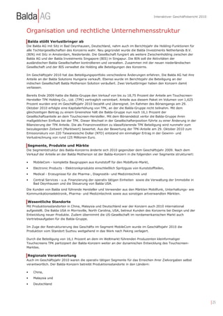 Interaktiver Geschäftsbericht 2010



Organisation und rechtliche Unternehmensstruktur
Balda stößt Verlustbringer ab
Die Balda AG mit Sitz in Bad Oeynhausen, Deutschland, nahm auch im Berichtsjahr die Holding-Funktionen für
alle Tochtergesellschaften des Konzerns wahr. Neu gegründet wurde die Balda Investments Netherlands B.V.
(BIN) mit Sitz in Amsterdam, Niederlande. Die Gesellschaft fungiert als weitere Zwischenholding zwischen der
Balda AG und der Balda Investments Singapore (BIS) in Singapur. Die BIN soll die Aktivitäten der
ausländischen Balda Gesellschaften kontrollieren und verwalten. Zusammen mit der neuen niederländischen
Gesellschaft und der BIS verwaltet die Holding alle Beteiligungen des Konzerns.

Im Geschäftsjahr 2010 hat das Beteiligungsportfolio verschiedene Änderungen erfahren. Die Balda AG hat ihre
Anteile an der Balda Solutions Hungaria verkauft. Ebenso wurde im Berichtsjahr die Beteiligung an der
indischen Gesellschaft Balda Motherson Solution veräußert. Zwei Verlustbringer haben den Konzern damit
verlassen.

Bereits Ende 2009 hatte die Balda-Gruppe den Verkauf von bis zu 18,75 Prozent der Anteile am Touchscreen-
Hersteller TPK Holding Co., Ltd. (TPK) vertraglich vereinbart. Anteile aus diesem Paket im Volumen von 1,625
Prozent wurden erst im Geschäftsjahr 2010 bezahlt und übereignet. Im Rahmen des Börsengangs am 29.
Oktober 2010 erfolgte eine Kapitalerhöhung von TPK, an der die Balda-Gruppe nicht teilnahm. Mit dem
gleichzeitigen Beitrag zu einem Greenshoe hält die Balda-Gruppe nun noch 16,1 Prozent der
Gesellschaftsanteile an dem Touchscreen-Hersteller. Mit dem Börsendebüt verlor die Balda-Gruppe ihren
maßgeblichen Einfluss bei der TPK. Dieser Wechsel in der Gesellschafterposition führte zu einer Änderung in der
Bilanzierung der TPK Anteile. Die als Finanzinvestition zu klassifizierende TPK Beteiligung wird nunmehr zum
beizulegenden Zeitwert (Marktwert) bewertet. Aus der Bewertung der TPK-Anteile am 29. Oktober 2010 zum
Emissionskurs von 220 Taiwanesische Dollar (NTD) entstand ein einmaliger Ertrag in der Gewinn- und
Verlustrechnung von rund 125 Millionen Euro.

Segmente, Produkte und Märkte
Die Segmentstruktur des Balda-Konzerns änderte sich 2010 gegenüber dem Geschäftsjahr 2009. Nach dem
Verkauf der Anteile an der Balda Motherson ist der Balda-Konzern in die folgenden vier Segmente strukturiert:

•   MobileCom - komplette Baugruppen aus Kunststoff für den Mobilfunk-Markt,
•   Electronic Products - Elektronikprodukte einschließlich Spritzguss von Kunststoffteilen,
•   Medical - Erzeugnisse für die Pharma-, Diagnostik- und Medizintechnik und
•   Central Services - u.a. Finanzierung der operativ tätigen Einheiten sowie die Verwaltung der Immobilie in
    Bad Oeynhausen und die Steuerung von Balda USA.
Die Kunden von Balda sind führende Hersteller und Verwender aus den Märkten Mobilfunk, Unterhaltungs- wie
Kommunikationselektronik, Pharma- und Medizintechnik sowie aus sonstigen artverwandten Märkten.

Wesentliche Standorte
Mit Produktionsstandorten in China, Malaysia und Deutschland war der Konzern auch 2010 international
aufgestellt. Die Balda USA in Morrisville, North Carolina, USA, betreut Kunden des Konzerns bei Design und der
Entwicklung neuer Produkte. Zudem übernimmt die US-Gesellschaft im nordamerikanischen Markt auch
Vertriebsaufgaben für die Balda-Gruppe.

Im Zuge der Restrukturierung des Geschäfts im Segment MobileCom wurde im Geschäftsjahr 2010 die
Produktion vom Standort Suzhou weitgehend in das Werk nach Peking verlagert.

Durch die Beteiligung von 16,1 Prozent an dem im Weltmarkt führenden Produzenten kleinformatiger
Touchscreens TPK partizipiert der Balda-Konzern weiter an der dynamischen Entwicklung des Touchscreen-
Marktes.

Regionale Verantwortung
Auch im Geschäftsjahr 2010 waren die operativ tätigen Segmente für das Erreichen ihrer Zielvorgaben selbst
verantwortlich. Der Balda-Konzern betreibt Produktionsstandorte in den Ländern:

•   China,
•   Malaysia und
•   Deutschland




                                                                                                                          | 25
 