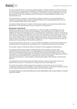 Interaktiver Geschäftsbericht 2010


Der Konzern konzentriert sich mit seinen drei Fertigungsstätten im Segment MobileCom in Peking und Suzhou
auf die Produktion von Baugruppen für Mobiltelefone. Im Berichtszeitraum schloss der Balda-Konzern den Bau
der neuen Produktionsstätte in Peking ab. Im September 2010 starteten die ersten Pilotprojekte in der neuen
Wirkungsstätte. Mit der neuen Fertigung richtet sich der Konzern im Segment MobileCom stärker auf die
Massenproduktion aus.

Das Segment Electronic Products, mit dem Standort in Malaysia, fokussiert sich auf die Entwicklung und
Fertigung von Elektronikprodukten und die Kunststoffverarbeitung. Zum Leistungsportfolio gehört auch die
nahezu komplette Montage elektronischer Kameras.

Das Segment Medical entwickelt und fertigt in Bad Oeynhausen Systeme aus Kunststoff samt elektronischen
Bauelementen für die Marktsegmente Pharmazie, Diagnostik und Medizintechnik.

Erweiterter Aufsichtsrat
Anlässlich der Hauptversammlung der Gesellschaft am 25. Mai 2010 wählten die Anteilseigner nach einer
entsprechenden Änderung der Satzung drei neue Mitglieder in das Aufsichtsgremium der Balda AG. Neue
Mitglieder des Organs der Gesellschaft wurden: Dr. Michael Naschke, Rechtsanwalt und Partner der Kanzlei van
Aubel, Berlin, Yu-Sheng Kai, Geschäftsführer der Eternal Union International Limited, Hongkong und Chun-Chen
Chen, Vorstandsvorsitzender der TVM Corporation und der Touch Video Monitor Corporation, Taipeh, Taiwan.
Zum Gremium gehören weiterhin die bisherigen Mitglieder Dino Kitzinger, München, Mark Littlefield, San José,
Kalifornien/USA und Thomas J. Leonard, Holland, Michigan/USA, die bis zur Hauptversammlung, die über die
Entlastung für das Geschäftsjahr 2010 beschließt, gewählt sind.

In seiner konstituierenden Sitzung am 24. Juni 2010 wählten die Mitglieder des Aufsichtsrats der Balda AG Dr.
Michael Naschke zum Vorsitzenden des Aufsichtsgremiums. Er übernimmt den Vorsitz von Dino Kitzinger.

Dino Kitzinger fungiert im Aufsichtsrat weiterhin als Experte für Rechnungslegung und Bilanzthemen.

Die Verantwortlichkeiten des Vorstands der Balda AG blieben 2010 unverändert: Nach der neuen
Geschäftsordnung des Vorstands fielen in das Aufgabengebiet des Vorstandsvorsitzenden (CEO) Michael
Sienkiewicz die strategische Planung sowie der weltweite Vertrieb und Einkauf des Balda-Konzerns. Zudem
verantwortete er die Tochtergesellschaften, Public Relations und Marketing sowie Konzernpersonal und Technik.
Rainer Mohr ist als Finanzvorstand (CFO) verantwortlich für Finanzen und Controlling,
Recht/Versicherung/Steuern, Investor Relations, Informationstechnologie, Interne Revision und Personal der
Balda AG.

Die Gesellschaft hat die Vorstandsverträge mit Michael Sienkiewicz (CEO) und Rainer Mohr (CFO) am 26.
Oktober 2010 vorzeitig bis 31. Dezember 2012 verlängert (siehe auch Nachtragsbericht).

Die Chief Executive Officers (CEO) der Segmente sind weiterhin für die Umsetzung der vom Vorstand
vorgegebenen Strategie ihrer Geschäftsfelder in den betreffenden Märkten, für das gesamte operative Geschäft
und das Ergebnis verantwortlich. Sie berichten direkt an den Vorstand der Holding.

Die aktuelle Erklärung zur Unternehmensführung ist auf der Balda-Website unter Investor Relations / Corporate
Governance abrufbar.




                                                                                                                       | 26
 