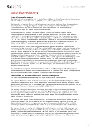 Interaktiver Geschäftsbericht 2010



Geschäftsentwicklung
Diversifizierung fortgesetzt
Die Balda-Unternehmensgruppe hat sich im Geschäftsjahr 2010 auf die Diversifizierung der Kernkompetenzen
mit dem Ziel Produktinnovationen für neue Märkte und neue Kunden konzentriert.

Die Posten der vorliegenden Gewinn- und Verlustrechnung sind um die Ergebniseinflüsse der aufgegebenen
Geschäftsbereiche bereinigt. Das Ergebnis nach Steuern der aufgegebenen Geschäftsbereiche wird in
Übereinstimmung mit den IFRS in einer separaten Position ausgewiesen. Das Jahresergebnis des
Gesamtkonzerns ergibt sich aus der Summe beider Ergebnisse.

Im Geschäftsjahr 2010 weist der Konzern das Ergebnis nach Steuern sowie das Ergebnis aus der
Entkonsolidierung der verkauften Anteile an Balda Motherson Solution India Ltd. und der Balda Solutions
Hungaria Kft. im Jahresergebnis aus aufgegebenen Geschäftsbereichen aus. Der Vorjahresausweis wurde
entsprechend angepasst. Seit Oktober 2008 wurde die Beteiligung am Tochscreen-Produzenten TPK Holding
Co., Ltd. (TPK) aufgrund eines bestehenden maßgeblichen Einflusses als assoziiertes Unternehmen nach der
Equity-Methode bewertet. Die anteiligen Jahresergebnisse der assoziierten Gesellschaften wurden bis zum
dritten Quartal 2010 im Finanzbereich als Ergebnis assoziierte Unternehmen gezeigt.

Im Geschäftsjahr 2010 hat der Balda-Konzern die Beteiligung aus dem bereits Ende 2009 vertraglich
vereinbarten Verkauf von Anteilen an der TPK um weitere 1,625 Prozent reduziert. Nach einer Kapitalerhöhung
und einem Beitrag zum Greenshoe im Rahmen des Börsengangs am 29. Oktober 2010 hält der Konzern nun
noch 16,1 Prozent der Anteile an TPK. Mit dem Verlust des maßgeblichen Einflusses mit Erstnotierung entfällt
die Bewertung nach der Equity Methode. Die Beteiligung ist dann zum beizulegenden Zeitwert zu bewerten. Der
Ertrag aus der Bewertungsänderung zu diesem Zeitpunkt in Höhe von 124,6 Millionen Euro beeinflusst
maßgeblich das Ergebnis vor Steuern im Geschäftsjahr 2010. Laufende Ergebnisse der TPK Beteiligung werden
in der Konzern-Gewinn- und Verlustrechnung nicht mehr erfasst. Der Balda-Konzern erwirtschaftete im
Berichtszeitraum in den fortgeführten Geschäftsbereichen Umsatzerlöse in Höhe von 141,4 Millionen Euro.
Damit liegt das Umsatzvolumen über dem Niveau des Vorjahres von 134,1 Millionen Euro (ohne Indien). Beide
Werte sind um die Erlöse aus der 2010 verkauften Beteiligung aus dem indischen Joint Venture Balda
Motherson Solution bereinigt.

Der Jahresüberschuss lag nach den Sondereinflüssen durch die neue Bewertung der TPK-Beteiligung und
Sonderabwertungen in Höhe von minus 28,6 Millionen Euro bei 94,4 Millionen Euro. Weitere Informationen zur
wirtschaftlichen Entwicklung legen die Kapitel Ertragslage und Vermögenslage dar.

Wesentliche, für den Geschäftsverlauf ursächliche Ereignisse
Der Balda-Konzern setzte im Geschäftsjahr 2010 seine Neuausrichtung konsequent fort.

Das Segment MobileCom konnte die Erwartungen weder bei den Umsatzerlösen noch beim Ergebnis erfüllen.
Erfreulich war die Akquisition neuer Kunden. Pilotprojekte, die im neuen Werk in Peking in Produktion gingen,
werden jedoch überwiegend erst 2011 umsatzwirksam. Die Neuordnung des Geschäftsfelds MobileCom hielt an.
Sie wird ihren Abschluss im Laufe des ersten Halbjahres 2011 finden.

Das Segment Electronic Products hat die strategische Ausrichtung mit der Entwicklung und Produktion
innovativer Produkte für Kommunikations- und Unterhaltungselektronik für neue wie auch für bestehende
Kunden umgesetzt. Das Segment hat die Umsatzerlöse mehr als verdoppelt. Die Ergebnissituation konnte
allerdings nicht mit der Entwicklung der Erlöse Schritt halten. Höhere Anlaufkosten neuer Projekte drückten
stärker als erwartet auf die Margen.

Das Segment Balda Medical hat im Geschäftsjahr 2010 die Strategie der Diversifizierung in neue Produkte für
neue Kunden realisiert. Das Geschäftsfeld hat sich bei rückläufigen Umsätzen planmäßig entwickelt. Die
Ergebnissituation ist weiterhin, wenngleich auf niedrigerem Niveau, positiv. Das Segment hat erhebliche
Vorleistungen für neue Projekte erbracht. Sie werden im Laufe des Geschäftsjahres 2011 umsatzwirksam.

Das Segment Central Services hat sich 2010 durch Einmaleffekte positiv entwickelt. Die Erstattungen aus
Schadensersatzansprüchen aufgrund einer Fehlberatung führten zu Erträgen in Höhe von 4,7 Millionen Euro.
Anteilige Ergebnisse am operativen Geschäft der TPK waren nur noch bis zum Börsengang der TPK Ende
Oktober 2010 zu berücksichtigen. Die Umstellung der Bewertung der TPK Investition zu Marktwerten führten
bei der erstmaligen Anwendung zu einem einmaligen Ergebniseffekt in Höhe von 124,6 Millionen Euro.




                                                                                                                        | 27
 