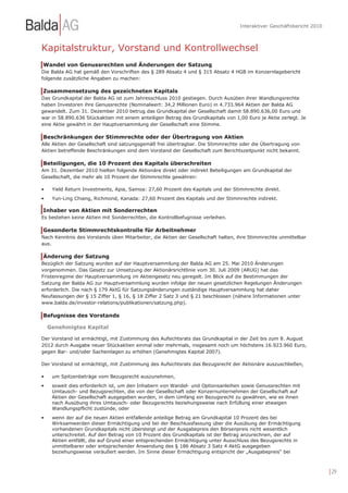 Interaktiver Geschäftsbericht 2010



Kapitalstruktur, Vorstand und Kontrollwechsel
Wandel von Genussrechten und Änderungen der Satzung
Die Balda AG hat gemäß den Vorschriften des § 289 Absatz 4 und § 315 Absatz 4 HGB im Konzernlagebericht
folgende zusätzliche Angaben zu machen:

Zusammensetzung des gezeichneten Kapitals
Das Grundkapital der Balda AG ist zum Jahresschluss 2010 gestiegen. Durch Ausüben ihrer Wandlungsrechte
haben Investoren ihre Genussrechte (Nominalwert: 34,2 Millionen Euro) in 4.733.964 Aktien der Balda AG
gewandelt. Zum 31. Dezember 2010 betrug das Grundkapital der Gesellschaft damit 58.890.636,00 Euro und
war in 58.890.636 Stückaktien mit einem anteiligen Betrag des Grundkapitals von 1,00 Euro je Aktie zerlegt. Je
eine Aktie gewährt in der Hauptversammlung der Gesellschaft eine Stimme.

Beschränkungen der Stimmrechte oder der Übertragung von Aktien
Alle Aktien der Gesellschaft sind satzungsgemäß frei übertragbar. Die Stimmrechte oder die Übertragung von
Aktien betreffende Beschränkungen sind dem Vorstand der Gesellschaft zum Berichtszeitpunkt nicht bekannt.

Beteiligungen, die 10 Prozent des Kapitals überschreiten
Am 31. Dezember 2010 hielten folgende Aktionäre direkt oder indirekt Beteiligungen am Grundkapital der
Gesellschaft, die mehr als 10 Prozent der Stimmrechte gewähren:

•    Yield Return Investments, Apia, Samoa: 27,60 Prozent des Kapitals und der Stimmrechte direkt.
•    Yun-Ling Chiang, Richmond, Kanada: 27,60 Prozent des Kapitals und der Stimmrechte indirekt.

Inhaber von Aktien mit Sonderrechten
Es bestehen keine Aktien mit Sonderrechten, die Kontrollbefugnisse verleihen.

Gesonderte Stimmrechtskontrolle für Arbeitnehmer
Nach Kenntnis des Vorstands üben Mitarbeiter, die Aktien der Gesellschaft halten, ihre Stimmrechte unmittelbar
aus.

Änderung der Satzung
Bezüglich der Satzung wurden auf der Hauptversammlung der Balda AG am 25. Mai 2010 Änderungen
vorgenommen. Das Gesetz zur Umsetzung der Aktionärsrichtlinie vom 30. Juli 2009 (ARUG) hat das
Fristenregime der Hauptversammlung im Aktiengesetz neu geregelt. Im Blick auf die Bestimmungen der
Satzung der Balda AG zur Hauptversammlung wurden infolge der neuen gesetzlichen Regelungen Änderungen
erforderlich. Die nach § 179 AktG für Satzungsänderungen zuständige Hauptversammlung hat daher
Neufassungen der § 15 Ziffer 1, § 16, § 18 Ziffer 2 Satz 3 und § 21 beschlossen (nähere Informationen unter
www.balda.de/investor-relations/publikationen/satzung.php).

Befugnisse des Vorstands

    Genehmigtes Kapital

Der Vorstand ist ermächtigt, mit Zustimmung des Aufsichtsrats das Grundkapital in der Zeit bis zum 8. August
2012 durch Ausgabe neuer Stückaktien einmal oder mehrmals, insgesamt noch um höchstens 16.923.960 Euro,
gegen Bar- und/oder Sacheinlagen zu erhöhen (Genehmigtes Kapital 2007).

Der Vorstand ist ermächtigt, mit Zustimmung des Aufsichtsrats das Bezugsrecht der Aktionäre auszuschließen,

•    um Spitzenbeträge vom Bezugsrecht auszunehmen,
•    soweit dies erforderlich ist, um den Inhabern von Wandel- und Optionsanleihen sowie Genussrechten mit
     Umtausch- und Bezugsrechten, die von der Gesellschaft oder Konzernunternehmen der Gesellschaft auf
     Aktien der Gesellschaft ausgegeben wurden, in dem Umfang ein Bezugsrecht zu gewähren, wie es ihnen
     nach Ausübung ihres Umtausch- oder Bezugsrechts beziehungsweise nach Erfüllung einer etwaigen
     Wandlungspflicht zustünde, oder
•    wenn der auf die neuen Aktien entfallende anteilige Betrag am Grundkapital 10 Prozent des bei
     Wirksamwerden dieser Ermächtigung und bei der Beschlussfassung über die Ausübung der Ermächtigung
     vorhandenen Grundkapitals nicht übersteigt und der Ausgabepreis den Börsenpreis nicht wesentlich
     unterschreitet. Auf den Betrag von 10 Prozent des Grundkapitals ist der Betrag anzurechnen, der auf
     Aktien entfällt, die auf Grund einer entsprechenden Ermächtigung unter Ausschluss des Bezugsrechts in
     unmittelbarer oder entsprechender Anwendung des § 186 Absatz 3 Satz 4 AktG ausgegeben
     beziehungsweise veräußert werden. Im Sinne dieser Ermächtigung entspricht der „Ausgabepreis“ bei



                                                                                                                       | 29
 