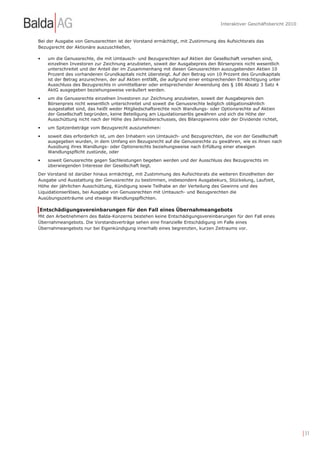 Interaktiver Geschäftsbericht 2010


Bei der Ausgabe von Genussrechten ist der Vorstand ermächtigt, mit Zustimmung des Aufsichtsrats das
Bezugsrecht der Aktionäre auszuschließen,

•   um die Genussrechte, die mit Umtausch- und Bezugsrechten auf Aktien der Gesellschaft versehen sind,
    einzelnen Investoren zur Zeichnung anzubieten, soweit der Ausgabepreis den Börsenpreis nicht wesentlich
    unterschreitet und der Anteil der im Zusammenhang mit diesen Genussrechten auszugebenden Aktien 10
    Prozent des vorhandenen Grundkapitals nicht übersteigt. Auf den Betrag von 10 Prozent des Grundkapitals
    ist der Betrag anzurechnen, der auf Aktien entfällt, die aufgrund einer entsprechenden Ermächtigung unter
    Ausschluss des Bezugsrechts in unmittelbarer oder entsprechender Anwendung des § 186 Absatz 3 Satz 4
    AktG ausgegeben beziehungsweise veräußert werden.
•   um die Genussrechte einzelnen Investoren zur Zeichnung anzubieten, soweit der Ausgabepreis den
    Börsenpreis nicht wesentlich unterschreitet und soweit die Genussrechte lediglich obligationsähnlich
    ausgestaltet sind, das heißt weder Mitgliedschaftsrechte noch Wandlungs- oder Optionsrechte auf Aktien
    der Gesellschaft begründen, keine Beteiligung am Liquidationserlös gewähren und sich die Höhe der
    Ausschüttung nicht nach der Höhe des Jahresüberschusses, des Bilanzgewinns oder der Dividende richtet,
•   um Spitzenbeträge vom Bezugsrecht auszunehmen:
•   soweit dies erforderlich ist, um den Inhabern von Umtausch- und Bezugsrechten, die von der Gesellschaft
    ausgegeben wurden, in dem Umfang ein Bezugsrecht auf die Genussrechte zu gewähren, wie es ihnen nach
    Ausübung ihres Wandlungs- oder Optionsrechts beziehungsweise nach Erfüllung einer etwaigen
    Wandlungspflicht zustünde, oder
•   soweit Genussrechte gegen Sachleistungen begeben werden und der Ausschluss des Bezugsrechts im
    überwiegenden Interesse der Gesellschaft liegt.
Der Vorstand ist darüber hinaus ermächtigt, mit Zustimmung des Aufsichtsrats die weiteren Einzelheiten der
Ausgabe und Ausstattung der Genussrechte zu bestimmen, insbesondere Ausgabekurs, Stückelung, Laufzeit,
Höhe der jährlichen Ausschüttung, Kündigung sowie Teilhabe an der Verteilung des Gewinns und des
Liquidationserlöses, bei Ausgabe von Genussrechten mit Umtausch- und Bezugsrechten die
Ausübungszeiträume und etwaige Wandlungspflichten.

Entschädigungsvereinbarungen für den Fall eines Übernahmeangebots
Mit den Arbeitnehmern des Balda-Konzerns bestehen keine Entschädigungsvereinbarungen für den Fall eines
Übernahmeangebots. Die Vorstandsverträge sehen eine finanzielle Entschädigung im Falle eines
Übernahmeangebots nur bei Eigenkündigung innerhalb eines begrenzten, kurzen Zeitraums vor.




                                                                                                                       | 31
 