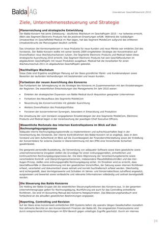 Interaktiver Geschäftsbericht 2010



Ziele, Unternehmenssteuerung und Strategie
Planerreichung und strategische Entwicklung
Der Balda-Konzern hat seine Zielsetzung - deutliches Wachstum im Geschäftsjahr 2010 - nur teilweise erreicht.
Allein das Segment Electronic Products hat die positiven Erwartungen erfüllt. Während die rückläufigen
Umsatzerlöse im Geschäftsfeld Medical im Plan lagen, hat das Segment MobileCom aufgrund des erlittenen
Umsatzeinbruchs die Planvorgaben deutlich verfehlt.

Das Umsetzen der Kernkompetenzen in neue Produkte für neue Kunden und neue Märkte war erklärtes Ziel des
Vorstands. Der Balda-Konzern wollte mit seiner bereits 2009 eingeleiteten Strategie der Konzentration auf
Diversifikation neue Wachstumschancen nutzen. Die Segmente Electronic Products und Medical haben diese
strategische Ausrichtung 2010 erreicht. Das Segment Electronic Products hat sein Geschäftsvolumen im
abgelaufenen Geschäftsjahr mit neuen Produkten ausgebaut. Medical hat die Vorarbeiten für einen
Wachstumsschub 2011 im abgelaufenen Geschäftsjahr geleistet.

Nachhaltiges Wachstum
Diese Ziele sind Ergebnis sorgfältiger Planung auf der Basis gründlicher Markt- und Kundenanalysen sowie
Bewerten der laufenden Verhandlungen mit bestehenden und neuen Kunden.

Fortsetzen der neuen Ausrichtung des Konzerns
Das Fundament der Jahresplanung ist die Strategie des Konzerns im Zusammenwirken mit den Einzelstrategien
der Regionen. Die wesentlichen Entscheidungen des Managements Im Jahr 2010 waren:

•   Einleiten der strategischen Expansion von Balda Medical durch Akquisition geeigneter Unternehmen
•   Fortsetzen des Neuaufbaus des Segments MobileCom
•   Neuordnung des Konzernvertriebs mit globaler Ausrichtung
•   Weitere Diversifikation des Produktportfolios
•   Forcieren der konzerninternen Synergien, besonders in Entwicklung und Produktion
Die Umsetzung der vom Vorstand vorgegebenen Einzelstrategien der drei Segmente MobileCom, Electronic
Products und Medical liegen in der Verantwortung der jeweiligen Chief Executive Officers.

Wesentliche Merkmale des internen Kontrollsystems im Blick auf den
Rechnungslegungsprozess
Adäquate interne Rechnungslegungskontrolle zu implementieren und aufrechtzuerhalten liegt in der
Verantwortung des Vorstands. Der interne Kontrollrahmen des Balda-Konzern ist so angelegt, dass er dem
Vorstand und dem Aufsichtsrat im Blick auf die Zuverlässigkeit der Finanzberichterstattung sowie der Erstellung
der Konzernbilanz für externe Zwecke in Übereinstimmung mit den IFRS eine hinreichende Sicherheit
gewährleistet.

Die geeignete personelle Ausstattung, die Verwendung von adäquater Software sowie klare gesetzliche sowie
unternehmensinterne Vorgaben stellen die Grundlage für einen ordnungsgemäßen, einheitlichen und
kontinuierlichen Rechnungslegungsprozess dar. Die klare Abgrenzung der Verantwortungsbereiche sowie
verschiedene Kontroll- und Überprüfungsmechanismen, insbesondere Plausibilitätskontrollen und das Vier-
Augen-Prinzip, stellen eine ordnungsgemäße Rechnungslegung sicher. Im Einzelnen wird so erreicht, dass
Geschäftsvorfälle in Übereinstimmung mit den gesetzlichen Vorschriften, der Satzung sowie internen Richtlinien
erfasst, verarbeitet und dokumentiert sowie zeitnah und korrekt buchhalterisch erfasst werden. Gleichzeitig
wird sichergestellt, dass Vermögenswerte und Schulden im Jahres- und Konzernabschluss zutreffend angesetzt,
ausgewiesen und bewertet sowie verlässliche und relevante Informationen vollständig und zeitnah bereitgestellt
werden.

Die Steuerung des Balda Konzerns
Die Holding der Balda-Gruppe übt die wesentlichen Steuerungsfunktionen des Konzerns aus. In der gesamten
Unternehmensgruppe gelten für Rechnungslegung, Buchführung wie auch für das Controlling einheitliche
Richtlinien. Sie sind im Accounting Manual des Konzerns festgeschrieben. Das Bilanzierungshandbuch wird
fortlaufend an die aktuellen gesetzlichen Bestimmungen angepasst.

Reporting, Controlling und Revision
Auf der Basis eines konzernweit einheitlichen ERP-Systems liefern die operativ tätigen Gesellschaften monatlich
fest definierte Berichte an den Konzernbereich Finanzen der Balda AG. Die eingesetzten Finanzsysteme sind
durch entsprechende Einrichtungen im EDV-Bereich gegen unbefugte Zugriffe geschützt. Durch ein internes



                                                                                                                        | 35
 