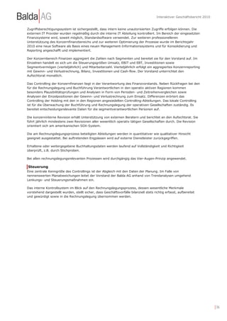 Interaktiver Geschäftsbericht 2010


Zugriffsberechtigungssystem ist sichergestellt, dass intern keine unautorisierten Zugriffe erfolgen können. Die
externen IT Provider wurden regelmäßig durch die interne IT Abteilung kontrolliert. Im Bereich der eingesetzten
Finanzsysteme wird, soweit möglich, Standardsoftware verwendet. Zur weiteren professionelleren
Unterstützung des Konzernfinanzbereichs und zur weiteren Optimierung der Prozesse wurde im Berichtsjahr
2010 eine neue Software als Basis eines neuen Management-Informationssystems und für Konsolidierung und
Reporting angeschafft und implementiert.

Der Konzernbereich Finanzen aggregiert die Zahlen nach Segmenten und bereitet sie für den Vorstand auf. Im
Einzelnen handelt es sich um die Steuerungsgrößen Umsatz, EBIT und EBT, Investitionen sowie
Segmentvermögen (vierteljährlich) und Mitarbeiterzahl. Vierteljährlich erfolgt ein aggregiertes Konzernreporting
mit Gewinn- und Verlustrechnung, Bilanz, Investitionen und Cash-flow. Der Vorstand unterrichtet den
Aufsichtsrat monatlich.

Das Controlling der Konzernfinanzen liegt in der Verantwortung des Finanzvorstands. Neben Rückfragen bei den
für die Rechnungslegung und Buchführung Verantwortlichen in den operativ aktiven Regionen kommen
besonders Plausibilitätsprüfungen und Analysen in Form von Perioden- und Zeitreihenvergleichen sowie
Analysen der Einzelpositionen der Gewinn- und Verlustrechnung zum Einsatz. Differenzen erörtert das
Controlling der Holding mit den in den Regionen angesiedelten Controlling-Abteilungen. Das lokale Controlling
ist für die Überwachung der Buchführung und Rechnungslegung der operativen Gesellschaften zuständig. Es
bereitet entscheidungsrelevante Daten für die segmentverantwortlichen Personen auf.

Die konzerninterne Revision erhält Unterstützung von externen Beratern und berichtet an den Aufsichtsrat. Sie
führt jährlich mindestens zwei Revisionen aller wesentlich operativ tätigen Gesellschaften durch. Die Revision
orientiert sich am amerikanischen SOX-System.

Die am Rechnungslegungsprozess beteiligten Abteilungen werden in quantitativer wie qualitativer Hinsicht
geeignet ausgestattet. Bei auftretenden Engpässen wird auf externe Dienstleister zurückgegriffen.

Erhaltene oder weitergegebene Buchhaltungsdaten werden laufend auf Vollständigkeit und Richtigkeit
überprüft, z.B. durch Stichproben.

Bei allen rechnungslegungsrelevanten Prozessen wird durchgängig das Vier-Augen-Prinzip angewendet.

Steuerung
Eine zentrale Kenngröße des Controllings ist der Abgleich mit den Daten der Planung. Im Falle von
nennenswerten Planabweichungen leitet der Vorstand der Balda AG anhand von Trendanalysen umgehend
Lenkungs- und Steuerungsmaßnahmen ein.

Das interne Kontrollsystem im Blick auf den Rechnungslegungsprozess, dessen wesentliche Merkmale
vorstehend dargestellt wurden, stellt sicher, dass Geschäftsvorfälle bilanziell stets richtig erfasst, aufbereitet
und gewürdigt sowie in die Rechnungslegung übernommen werden.




                                                                                                                             | 36
 