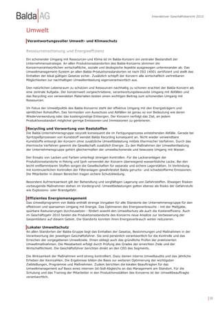 Interaktiver Geschäftsbericht 2010



Umwelt
Verantwortungsvoller Umwelt- und Klimaschutz


Ressourcenschonung und Energieeffizienz

Ein schonender Umgang mit Ressourcen und Klima ist im Balda-Konzern ein zentraler Bestandteil der
Unternehmensstrategie. An allen Produktionsstandorten des Balda-Konzerns stimmen die
Konzernverantwortlichen wirtschaftliche, soziale und ökologische Aspekte ausgewogen untereinander ab. Das
Umweltmanagement-System an allen Balda-Produktionsstandorten ist nach ISO 14001 zertifiziert und stellt das
Einhalten der lokal gültigen Gesetze sicher. Zusätzlich schöpft der Konzern alle wirtschaftlich vertretbaren
Möglichkeiten zur nachhaltigen Umweltentlastung eigenverantwortlich aus.

Den natürlichen Lebensraum zu schützen und Ressourcen nachhaltig zu schonen erachtet der Balda-Konzern als
eine zentrale Aufgabe. Der konzernweit vorgeschriebene, verantwortungsbewusste Umgang mit Abfällen und
das Recycling von verwendeten Materialien leisten einen wichtigen Beitrag zum schonenden Umgang mit
Ressourcen.

Im Fokus der Umweltpolitik des Balda-Konzerns steht der effektive Umgang mit den Energieträgern und
sämtlichen Rohstoffen. Das Vermeiden von Ausschuss und Abfällen ist genau so von Bedeutung wie deren
Wiederverwendung oder das kostengünstige Entsorgen. Der Konzern verfolgt das Ziel, an jedem
Produktionsstandort möglichst geringe Emissionen und Immissionen zu generieren.

Recycling und Verwertung von Reststoffen
Die Balda-Unternehmensgruppe recycelt konsequent die im Fertigungsprozess entstehenden Abfälle. Gerade bei
Spritzgießprozessen von Kunststoff wendet Balda Recycling konsequent an. Nicht wieder verwendbare
Kunststoffe entsorgt der Konzern ohne zusätzliche Umweltbelastung mittels thermischer Verfahren. Durch das
thermische Verfahren gewinnt die Gesellschaft zusätzlich Energie. Zu den Maßnahmen der Umweltentlastung
der Unternehmensgruppe gehört gleichermaßen der umweltschonende und bewusste Umgang mit Wasser.

Der Einsatz von Lacken und Farben unterliegt strengen Kontrollen. Für die Lackieranlagen der
Produktionsstandorte in Peking und Ipoh verwendet der Konzern überwiegend wasserlösliche Lacke. Bei den
leicht entflammbaren Stoffen sorgen die Gesellschaften für separate und sichere Lagerstätten. In Verbindung
mit kontinuierlichen Kontrollen der Filteranlagen gewährleistet Balda geruchs- und schadstoffarme Emissionen.
Die Mitarbeiter in diesen Bereichen tragen sichere Schutzkleidung.

Besondere Aufmerksamkeit gilt der Behandlung und sorgfältigen Lagerung von Gefahrstoffen. Etwaigen Risiken
vorbeugende Maßnahmen stehen im Vordergrund. Umweltbelastungen gelten ebenso als Risiko der Gefahrstufe
wie Explosions- oder Brandgefahr.

Effizientes Energiemanagement
Das Umweltprogramm von Balda enthält strenge Vorgaben für alle Standorte der Unternehmensgruppe für den
effektiven und sparsamen Umgang mit Energie. Das Optimieren des Energieverbrauchs - mit der Maßgabe,
spürbare Reduzierungen durchzusetzen - fördert sowohl den Umweltschutz als auch die Kosteneffizienz. Auch
im Geschäftsjahr 2010 fanden die Produktionsstandorte des Konzerns neue Ansätze zur Verbesserung der
Gesamtbilanz auf diesem Gebiet. Die Standorte konnten ihren Energieverbrauch weiter reduzieren.

Lokaler Umweltschutz
An allen Standorten der Balda-Gruppe liegt das Einhalten der Gesetze, Bestimmungen und Maßnahmen in der
Verantwortung der jeweiligen Geschäftsführer. Sie sind persönlich verantwortlich für die Kontrolle und das
Erreichen der vorgegebenen Umweltziele. Ihnen obliegt auch das gründliche Prüfen der praktizierten
Umweltmaßnahmen. Die Messbarkeit erfolgt durch Prüfung des Grades der erreichten Ziele und der
Wirtschaftlichkeit. Die Geschäftsführer berichten direkt an den CEO des Segments.

Die Wirksamkeit der Maßnahmen wird streng kontrolliert. Dazu dienen interne Umweltaudits und das jährliche
Erheben der Kennzahlen. Die Ergebnisse bilden die Basis zur weiteren Optimierung der wichtigsten
Zielstellungen, Programme und Maßnahmen. Zudem berichten die lokalen Beauftragten für das
Umweltmanagement auf Basis eines internen Ist-Soll-Abgleichs an das Management am Standort. Für die
Schulung und das Training der Mitarbeiter in den Produktionsstätten des Konzerns ist der Umweltbeauftragte
verantwortlich.




                                                                                                                       | 39
 