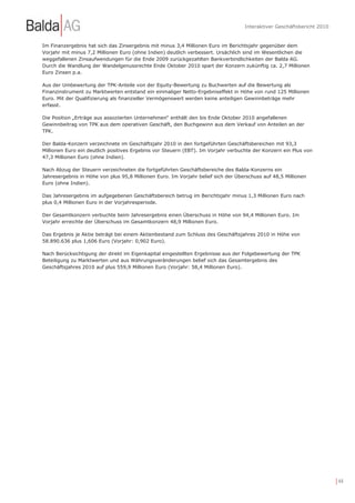 Interaktiver Geschäftsbericht 2010


Im Finanzergebnis hat sich das Zinsergebnis mit minus 3,4 Millionen Euro im Berichtsjahr gegenüber dem
Vorjahr mit minus 7,2 Millionen Euro (ohne Indien) deutlich verbessert. Ursächlich sind im Wesentlichen die
weggefallenen Zinsaufwendungen für die Ende 2009 zurückgezahlten Bankverbindlichkeiten der Balda AG.
Durch die Wandlung der Wandelgenussrechte Ende Oktober 2010 spart der Konzern zukünftig ca. 2,7 Millionen
Euro Zinsen p.a.

Aus der Umbewertung der TPK-Anteile von der Equity-Bewertung zu Buchwerten auf die Bewertung als
Finanzinstrument zu Marktwerten entstand ein einmaliger Netto-Ergebniseffekt in Höhe von rund 125 Millionen
Euro. Mit der Qualifizierung als finanzieller Vermögenswert werden keine anteiligen Gewinnbeträge mehr
erfasst.

Die Position „Erträge aus assoziierten Unternehmen“ enthält den bis Ende Oktober 2010 angefallenen
Gewinnbeitrag von TPK aus dem operativen Geschäft, den Buchgewinn aus dem Verkauf von Anteilen an der
TPK.

Der Balda-Konzern verzeichnete im Geschäftsjahr 2010 in den fortgeführten Geschäftsbereichen mit 93,3
Millionen Euro ein deutlich positives Ergebnis vor Steuern (EBT). Im Vorjahr verbuchte der Konzern ein Plus von
47,3 Millionen Euro (ohne Indien).

Nach Abzug der Steuern verzeichneten die fortgeführten Geschäftsbereiche des Balda-Konzerns ein
Jahresergebnis in Höhe von plus 95,8 Millionen Euro. Im Vorjahr belief sich der Überschuss auf 48,5 Millionen
Euro (ohne Indien).

Das Jahresergebnis im aufgegebenen Geschäftsbereich betrug im Berichtsjahr minus 1,3 Millionen Euro nach
plus 0,4 Millionen Euro in der Vorjahresperiode.

Der Gesamtkonzern verbuchte beim Jahresergebnis einen Überschuss in Höhe von 94,4 Millionen Euro. Im
Vorjahr erreichte der Überschuss im Gesamtkonzern 48,9 Millionen Euro.

Das Ergebnis je Aktie beträgt bei einem Aktienbestand zum Schluss des Geschäftsjahres 2010 in Höhe von
58.890.636 plus 1,606 Euro (Vorjahr: 0,902 Euro).

Nach Berücksichtigung der direkt im Eigenkapital eingestellten Ergebnisse aus der Folgebewertung der TPK
Beteiligung zu Marktwerten und aus Währungsveränderungen belief sich das Gesamtergebnis des
Geschäftsjahres 2010 auf plus 559,9 Millionen Euro (Vorjahr: 58,4 Millionen Euro).




                                                                                                                        | 44
 