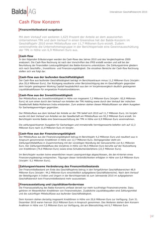 Interaktiver Geschäftsbericht 2010



Cash Flow Konzern
Finanzmittelbestand ausgebaut


Mit dem Verkauf von weiteren 1,625 Prozent der Anteile an dem assoziierten
Unternehmen TPK und dem Verkauf in einen Greenshoe hat der Balda-Konzern im
Geschäftsjahr 2010 einen Mittelzufluss von 11,7 Millionen Euro erzielt. Zudem
vereinnahmte die Unternehmensgruppe in der Berichtsperiode eine Gewinnausschüttung
der TPK in Höhe von 6,9 Millionen Euro aus.

Cash-flow
In den folgenden Erläuterungen werden die Cash-flows des Jahres 2010 und des Vergleichsjahres 2009
analysiert. Die Cash-flow Rechnung ist nach den Vorschriften des IFRS erstellt worden und soll bei der
Beurteilung der finanziellen Leistungsfähigkeit des Balda-Konzerns unterstützen. Die Zahlungsströme gliedern
sich nach Geschäfts-, Investitions- und Finanzierungstätigkeit. Die einzelnen Bereiche der Cash-flow Rechnung
stellen sich wie folgt dar.

Cash-flow aus der laufenden Geschäftstätigkeit
Der Cash-flow aus laufender Geschäftstätigkeit beträgt im Berichtszeitraum minus 11,2 Millionen Euro (Vorjahr:
plus 20,6 Millionen Euro). Der Rückgang resultierte unter Berücksichtigung des im Geschäftsjahr gegenüber
dem Vorjahr gestiegenen Working Capital hauptsächlich aus den im Vorjahresvergleich deutlich gestiegenen
Liquiditätsabflüssen für eingesetzte Produktionsfaktoren.

Cash-flow aus der Investitionstätigkeit
Der Mittelzufluss aus Investitionstätigkeit in Höhe von insgesamt 7,2 Millionen Euro (Vorjahr: 82,0 Millionen
Euro) ist zum einen durch den Verkauf von Anteilen der TPK Holding sowie durch den Verkauf der indischen
Gesellschaft Balda Motherson India entstanden. Zum anderen stehen diesen Mittelzuflüssen vor allem Ausgaben
für Sachanlagevermögen gegenüber.

Der Mittelzufluss aus dem Verkauf der Anteile an der TPK belief sich 2010 auf 11,7 Millionen Euro. Im Vorjahr
wurde mit dem Verkauf von Anteilen an der Gesellschaft ein Mittelzufluss von 92,3 Millionen Euro erzielt. Im
Berichtsjahr konnte Balda eine Gewinnausschüttung der TPK in Höhe von 6,9 Millionen Euro vereinnahmen.

Die zahlungswirksamen Ausgaben für Sachanlagen und immaterielle Vermögenswerte beliefen sich auf 12,3
Millionen Euro nach 11,9 Millionen Euro im Vorjahr.

Cash-flow aus der Finanzierungstätigkeit
Der Mittelzufluss aus der Finanzierungstätigkeit betrug im Berichtsjahr 4,2 Millionen Euro und resultiert aus in
Anspruch genommenen Kreditlinien in Höhe von 12,7 Millionen Euro. Demgegenüber steht ein
Zahlungsmittelabfluss in Zusammenhang mit der vorzeitigen Wandlung der Genussrechte von 8,1 Millionen
Euro. Der Zahlungsmittelabfluss des Vorjahres in Höhe von 96,5 Millionen Euro beruhte auf der Rückzahlung
von Kreditlinien (74,0 Millionen Euro) sowie eines Schuldscheindarlehens (22,5 Millionen Euro).

Im Berichtsjahr wurden keine wesentlichen neuen Leasingverträge abgeschlossen, die den Kriterien eines
Finanzierungsleasings entsprechen. Tilgungen dieser Verbindlichkeiten erfolgten in Höhe von 0,4 Millionen Euro
(Vorjahr: 0,1 Millionen Euro).

Zahlungswirksame Veränderung des Finanzmittelbestands
Der Finanzmittelbestand am Ende des Geschäftsjahres betrug in den fortgeführten Geschäftsbereichen 48,9
Millionen Euro (Vorjahr: 44,2 Millionen Euro einschließlich aufgegebene Geschäftsbereiche). Nach dem Verkauf
der Beteiligungen in Indien und Ungarn in der Berichtsperiode ist zum Jahresende 2010 im aufgegebenen
Geschäftsbereich kein Finanzmittelbestand mehr auszuweisen.

Finanzausstattung und Liquiditätserfordernisse
Die Finanzausstattung des Balda-Konzerns umfasst derzeit nur mehr kurzfristige Finanzinstrumente. Dazu
gehören im Wesentlichen Kreditlinien von Finanzinstituten. Zusätzliche Liquiditätsquellen sind Zahlungsmittel
und die zukünftigen Mittelzuflüsse aus laufender Geschäftstätigkeit.

Dem Konzern stehen derzeitig insgesamt Kreditlinien in Höhe von 20,6 Millionen Euro zur Verfügung. Zum 31.
Dezember 2010 waren hiervon 20,6 Millionen Euro in Anspruch genommen. Des Weiteren stehen dem Konzern
Avallinien in Höhe von 7,5 Millionen Euro zur Verfügung, die am Bilanzstichtag mit 6,7 Millionen Euro




                                                                                                                          | 47
 