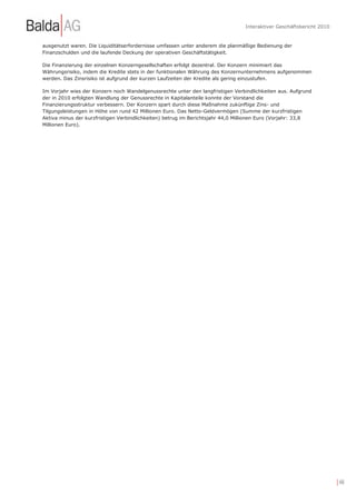 Interaktiver Geschäftsbericht 2010


ausgenutzt waren. Die Liquiditätserfordernisse umfassen unter anderem die planmäßige Bedienung der
Finanzschulden und die laufende Deckung der operativen Geschäftstätigkeit.

Die Finanzierung der einzelnen Konzerngesellschaften erfolgt dezentral. Der Konzern minimiert das
Währungsrisiko, indem die Kredite stets in der funktionalen Währung des Konzernunternehmens aufgenommen
werden. Das Zinsrisiko ist aufgrund der kurzen Laufzeiten der Kredite als gering einzustufen.

Im Vorjahr wies der Konzern noch Wandelgenussrechte unter den langfristigen Verbindlichkeiten aus. Aufgrund
der in 2010 erfolgten Wandlung der Genussrechte in Kapitalanteile konnte der Vorstand die
Finanzierungsstruktur verbessern. Der Konzern spart durch diese Maßnahme zukünftige Zins- und
Tilgungsleistungen in Höhe von rund 42 Millionen Euro. Das Netto-Geldvermögen (Summe der kurzfristigen
Aktiva minus der kurzfristigen Verbindlichkeiten) betrug im Berichtsjahr 44,0 Millionen Euro (Vorjahr: 33,8
Millionen Euro).




                                                                                                                     | 48
 