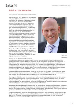 Interaktiver Geschäftsbericht 2010



Brief an die Aktionäre
Sehr geehrte Aktionärinnen und Aktionäre,

das Geschäftsjahr 2010 verlief für Ihr Unternehmen
mit Licht und Schatten. Wir konnten an die positive
Entwicklung des operativen Ergebnisses von 2009
nicht anknüpfen. Einerseits schnitt die Balda-
Unternehmensgruppe bei nur leicht gestiegenen
Umsatzerlösen mit einem Ergebnis in Höhe von
minus 8,7 Millionen Euro vor Sondereinflüssen,
einschließlich Sondereinflüssen von 37,5 Millionen
Euro, weit unter den Erwartungen ab. Andererseits
stellte der Börsengang der Balda-Beteiligung TPK
Holding Co. Ltd. am 29. Oktober 2010 den
Unternehmenswert des Börsenneulings im Rahmen
unserer Erwartungen fest. Seit dem Börsengang
Ende Oktober 2010 bewegte sich der Wert der
Beteiligung von Balda an TPK konstant auf einem
hohen Niveau. Damit ist Ihrem Unternehmen
erfreulicherweise ein erheblicher Vermögenswert
zugewachsen. Die Umstellung der Bewertung führt
zu einem deutlich positiven Vorsteuerergebnis und
Jahresüberschuss des Konzerns. Zudem stärkt er
das Eigenkapital Ihres Unternehmens erheblich.

Der positive Einfluss der Beteiligung an TPK auf den
Jahresabschluss Ihres Unternehmens darf jedoch
nicht darüber hinweg täuschen: Wir konnten unsere
Ziele im operativen Bereich im abgelaufenen
Geschäftsjahr nicht erreichen. Dafür sind vor allem                                                 Rainer Mohr
folgende Ursachen verantwortlich:
                                                                                                   Alleinvorstand
Erstens, das mit 78,6 Millionen Euro Umsatz
rückläufige Geschäftsvolumen und die mit 23,5 Millionen Euro nach Sondereinflüssen negative, operative
Ergebnissituation im Segment MobileCom. Zweitens, der bei planmäßigem, deutlichem Umsatzwachstum auf
35,4 Millionen Euro mit minus 18,1 Millionen Euro nach Sondereinflüssen unter Erwarten ausgefallenen
Ergebnisbeitrag des Segments Electronic Products. Darin enthalten sind jeweils die hohen außerordentlichen,
wenngleich nicht cash-wirksamen Abschreibungen in den Segmenten MobileCom und Electronic Products.
Dagegen entwickelte sich das Segment Medical trotz erwartet rückläufiger Umsatzerlöse mit einem positiven
operativen Ergebnis in Höhe von 1,9 Millionen Euro erfreulicherweise im Rahmen der Prognose.

Das negative Abschneiden des Segments MobileCom gibt mir nicht nur zu denken. Die zentrale Frage lautet:
Können wir dieses Segment wieder auf einen rentablen Wachstumskurs führen? Kommen wir nicht zu dieser
Überzeugung, bin ich zu gravierenden Entscheidungen und entschlossenem Handeln bereit.

Dem Segment MobileCom halte ich einerseits seine außerordentlich schwierige Situation ab Mai 2010 zugute.
Die Integration der technischen Kapazitäten des Standorts Suzhou sowie der sukzessive Umzug mit neuen
Projekten ins Pekinger Werk waren Belastungen. Die verzögerten Auftragsabrufe erschwerten die
Produktionsabläufe. Sie hatten negativen Einfluss auf das Abwickeln des operativen Geschäfts. Der unverändert
anhaltende Preisdruck war und ist ein weiterer negativer Einflussfaktor.

Andererseits: MobileCom konnte 2010 erneut nicht am Wachstum des Mobilfunkmarkts teilnehmen. Fraglich ist,
ob das Segment am weiteren Wachstum dieser Branche als Nischenplayer künftig noch partizipieren kann.
Wenn ja, dann fallen Zuwächse eher wertmäßig als in zunehmenden Stückzahlen aus. Positiv sind die neu hinzu
gewonnenen Kunden sowie die technischen Innovationen des Segments.

Der Auftragsbestand zu Beginn des Geschäftsjahres 2011 zeigt noch keine maßgebliche Wachstumskurve. Aus
der Bewertung dieser Situation ergeben sich klare Schlüsse: Ich werde das operative Geschäft in Peking mit
allen mir zur Verfügung stehenden Mitteln unterstützen. Ich gehe derzeit davon aus, dass das Segment
MobileCom bis zur Jahresmitte die definierte Performance erreicht.




                                                                                                                       |5
 