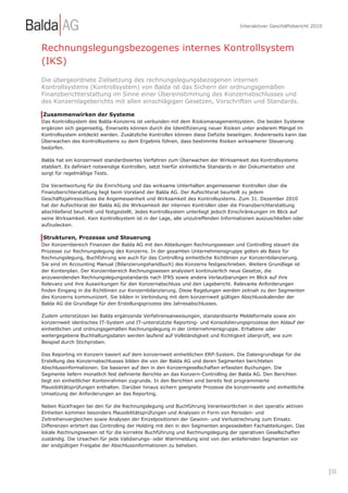 Interaktiver Geschäftsbericht 2010



Rechnungslegungsbezogenes internes Kontrollsystem
(IKS)
Die übergeordnete Zielsetzung des rechnungslegungsbezogenen internen
Kontrollsystems (Kontrollsystem) von Balda ist das Sichern der ordnungsgemäßen
Finanzberichterstattung im Sinne einer Übereinstimmung des Konzernabschlusses und
des Konzernlageberichts mit allen einschlägigen Gesetzen, Vorschriften und Standards.

Zusammenwirken der Systeme
Das Kontrollsystem des Balda-Konzerns ist verbunden mit dem Risikomanagementsystem. Die beiden Systeme
ergänzen sich gegenseitig. Einerseits können durch die Identifizierung neuer Risiken unter anderem Mängel im
Kontrollsystem entdeckt werden. Zusätzliche Kontrollen können diese Defizite beseitigen. Andererseits kann das
Überwachen des Kontrollsystems zu dem Ergebnis führen, dass bestimmte Risiken wirksamerer Steuerung
bedürfen.

Balda hat ein konzernweit standardisiertes Verfahren zum Überwachen der Wirksamkeit des Kontrollsystems
etabliert. Es definiert notwendige Kontrollen, setzt hierfür einheitliche Standards in der Dokumentation und
sorgt für regelmäßige Tests.

Die Verantwortung für die Einrichtung und das wirksame Unterhalten angemessener Kontrollen über die
Finanzberichterstattung liegt beim Vorstand der Balda AG. Der Aufsichtsrat beurteilt zu jedem
Geschäftsjahresschluss die Angemessenheit und Wirksamkeit des Kontrollsystems. Zum 31. Dezember 2010
hat der Aufsichtsrat der Balda AG die Wirksamkeit der internen Kontrollen über die Finanzberichterstattung
abschließend beurteilt und festgestellt. Jedes Kontrollsystem unterliegt jedoch Einschränkungen im Blick auf
seine Wirksamkeit. Kein Kontrollsystem ist in der Lage, alle unzutreffenden Informationen auszuschließen oder
aufzudecken.

Strukturen, Prozesse und Steuerung
Der Konzernbereich Finanzen der Balda AG mit den Abteilungen Rechnungswesen und Controlling steuert die
Prozesse zur Rechnungslegung des Konzerns. In der gesamten Unternehmensgruppe gelten als Basis für
Rechnungslegung, Buchführung wie auch für das Controlling einheitliche Richtlinien zur Konzernbilanzierung.
Sie sind im Accounting Manual (Bilanzierungshandbuch) des Konzerns festgeschrieben. Weitere Grundlage ist
der Kontenplan. Der Konzernbereich Rechnungswesen analysiert kontinuierlich neue Gesetze, die
anzuwendenden Rechnungslegungsstandards nach IFRS sowie andere Verlautbarungen im Blick auf ihre
Relevanz und ihre Auswirkungen für den Konzernabschluss und den Lagebericht. Relevante Anforderungen
finden Eingang in die Richtlinien zur Konzernbilanzierung. Diese Regelungen werden zeitnah zu den Segmenten
des Konzerns kommuniziert. Sie bilden in Verbindung mit dem konzernweit gültigen Abschlusskalender der
Balda AG die Grundlage für den Erstellungsprozess des Jahresabschlusses.

Zudem unterstützen bei Balda ergänzende Verfahrensanweisungen, standardisierte Meldeformate sowie ein
konzernweit identisches IT-System und IT-unterstützte Reporting- und Konsolidierungsprozesse den Ablauf der
einheitlichen und ordnungsgemäßen Rechnungslegung in der Unternehmensgruppe. Erhaltene oder
weitergegebene Buchhaltungsdaten werden laufend auf Vollständigkeit und Richtigkeit überprüft, wie zum
Beispiel durch Stichproben.

Das Reporting im Konzern basiert auf dem konzernweit einheitlichen ERP-System. Die Datengrundlage für die
Erstellung des Konzernabschlusses bilden die von der Balda AG und deren Segmenten berichteten
Abschlussinformationen. Sie basieren auf den in den Konzerngesellschaften erfassten Buchungen. Die
Segmente liefern monatlich fest definierte Berichte an das Konzern-Controlling der Balda AG. Den Berichten
liegt ein einheitlicher Kontenrahmen zugrunde. In den Berichten sind bereits fest programmierte
Plausibilitätsprüfungen enthalten. Darüber hinaus sichern geeignete Prozesse die konzernweite und einheitliche
Umsetzung der Anforderungen an das Reporting.

Neben Rückfragen bei den für die Rechnungslegung und Buchführung Verantwortlichen in den operativ aktiven
Einheiten kommen besonders Plausibilitätsprüfungen und Analysen in Form von Perioden- und
Zeitreihenvergleichen sowie Analysen der Einzelpositionen der Gewinn- und Verlustrechnung zum Einsatz.
Differenzen erörtert das Controlling der Holding mit den in den Segmenten angesiedelten Fachabteilungen. Das
lokale Rechnungswesen ist für die korrekte Buchführung und Rechnungslegung der operativen Gesellschaften
zuständig. Die Ursachen für jede Validierungs- oder Warnmeldung sind von den anliefernden Segmenten vor
der endgültigen Freigabe der Abschlussinformationen zu beheben.




                                                                                                                        | 55
 