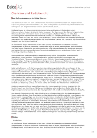 Interaktiver Geschäftsbericht 2010



Chancen- und Risikobericht
Das Risikomanagement im Balda Konzern


Der Balda-Konzern hat sein umfassendes Risikomanagementsystem im abgelaufenen
Geschäftsjahr gezielt weiterentwickelt. Eine transparente Aufbereitung der Einzelrisiken
ermöglicht ein angemessenes Lenken der Risikosituation.

Die Balda-Gruppe ist mit verschiedenen internen und externen Chancen wie Risiken konfrontiert.
Unternehmerisches Handeln ist stets mit Risiken verbunden. Das Wahrnehmen der Chancen bei gleichzeitiger
Steuerung der damit verbundenen Risiken ist eine vorrangige Aufgabe der Führung von Balda. Das
Risikomanagement des Unternehmens identifiziert, bewertet und verfolgt systematisch die Entwicklung
relevanter Risiken. Auch aus den Risiken kann der Konzern Chancen identifizieren. Die zentralen Elemente für
das Chancen- und Risikomanagementsystem sind die Prozesse der Planung, das Controlling, das konzerninterne
Regelwerk und das Konzern-Reporting.

Als international tätiges Unternehmen ist der Balda-Konzern verschiedenen Risikofeldern ausgesetzt.
Ausgangspunkte in Betracht kommender Gefährdungen liegen in aktiven Handlungen wie auch Unterlassen.
Von ihnen können Gefahren für den unternehmerischen Erfolg oder den Bestand der Gesellschaft ausgehen.
Aus heutiger Sicht zeichnen sich keine den Fortbestand des Balda-Konzerns gefährdenden Risiken, auch in
Verbindung mit anderen Risiken, ab.

Die Grundsätze des Risikomanagements des Balda-Konzerns sind in einem eigenen neuen Handbuch
dokumentiert. In den einzelnen Konzerngesellschaften hat das Unternehmen Risikomanager und
Verantwortliche der Führungsebenen benannt, um ein effizientes Risikomanagementsystem zu gewährleisten.
In turnusmäßigen Meetings zur Geschäftsentwicklung werden die Chancen und Risiken, die in den Strategien
der Segmente qualitativ und quantitativ bewertet werden, aktualisiert sowie Ziele und Steuerungsmaßnahmen
vereinbart.

Balda hat Maßnahmen zur Früherkennung, Kontrolle und Lenkung etabliert und in einem System für das
Risikomanagement zusammengefasst. Das Unternehmen führt regelmäßige Abweichungs- und Trendanalysen
mit den relevanten Märkten, unter anderem mit Kundenbefragungen und periodisch durchgeführten
Abstimmungen mit den Kunden sowie Projektüberprüfungen zum frühzeitigen Erkennen von operativen Risiken
durch. Das kontinuierliche Monitoring der relevanten Absatzmärkte und -trends und ständige Abstimmungen
mit den Kunden über künftige Auftragsvolumina stehen hier im Vordergrund. Zeigen die Frühwarnindikatoren
und ausgewerteten Ergebnisse negative Trends auf, leiten das regionale Management und die Konzernführung
umgehend Maßnahmen ein, um entgegen zu wirken. Das Identifizieren sowie die Kenntnis des Verlaufs, die
Kontrolle und die etwaige Lenkung von Risiken hat für den Vorstand des Unternehmens hohe Priorität.

Die Konzernrevision ist für die regelmäßige Prüfung des Risikomanagement-Systems verantwortlich. Die
Revision besteht aus einer internen Abteilung, unterstützt von externen Beratern. Sie berichtet über die
Ergebnisse periodisch an den Vorstand. Die Prüfung orientiert sich am US-amerikanischen Sarbanes-Oxley Act.

Das regionale Führungsprinzip des Balda-Konzerns ist auch für den Umgang mit dem Risikomanagement-
System etabliert. Entlang dieser Organisation sind die Gesellschaften und Führungskräfte in den Regionen des
Konzerns aktiv in das Verfolgen und Bewerten relevanter Risiken eingebunden. Im Rahmen des Planungs-,
Steuerungs- und Berichterstattungsprozesses in der Balda-Unternehmensgruppe erfolgt ein monatliches
Reporting nach Regionen an den Vorstand der Holding. Informationen über wesentliche Risiken reicht der
Vorstand zeitnah an den Aufsichtsrat weiter. Im Bedarfsfall finden frühzeitige Erörterungen zwischen Vorstand
und Aufsichtsrat statt. Die in der Holding zusammengeführte Berichterstattung der Regionen analysiert neben
Abweichungen vom Budget und von zuvor getroffenen Einschätzungen auch die Perspektiven der Kunden und
die Entscheidungstendenzen der für Balda relevanten Märkte. Eintrittswahrscheinlichkeiten von Risiken und die
Chancen ihrer Beeinflussung durch geeignete Maßnahmen sind ebenfalls Gegenstand des Reportings. Dem
Vorstand obliegen nach Bewerten der Risiken die Entscheidungen zur Reduzierung und Vermeidung relevanter
Risiken.

Risiken

  Risikolage

Als international tätiges Unternehmen ist der Balda Konzern verschiedenen Risikofeldern ausgesetzt.
Ausgangspunkte in Betracht kommender Gefährdungen liegen in aktiven Handlungen wie auch im Unterlassen.
Die Balda-Gruppe schließt Versicherungen unter Berücksichtigung wirtschaftlicher Abwägungen ab, um die


                                                                                                                       | 57
 