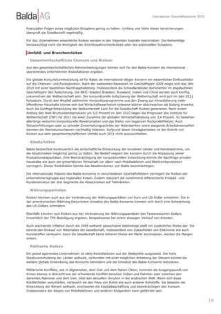 Interaktiver Geschäftsbericht 2010


finanziellen Folgen eines möglichen Schadens gering zu halten. Umfang und Höhe dieser Versicherungen
überprüft die Gesellschaft regelmäßig.

Für das Unternehmen wesentliche Risiken werden in den folgenden Kapiteln beschrieben. Die Reihenfolge
berücksichtigt nicht die Wertigkeit der Eintrittswahrscheinlichkeit oder des potenziellen Schadens.

Umfeld- und Branchenrisiken

  Gesamtwirtschaftliche Chancen und Risiken

Aus den gesamtwirtschaftlichen Rahmenbedingungen können sich für den Balda-Konzern als international
operierendes Unternehmen Risikofaktoren ergeben.

Die globale Konjunkturentwicklung ist für Balda als international tätiger Konzern ein wesentlicher Einflussfaktor
auf die Chancen- und Risikoposition. Nach der weltweiten Rezession im Geschäftsjahr 2009 zeigte sich das Jahr
2010 mit einer deutlichen Nachfragebelebung. Insbesondere die Schwellenländer dominierten im abgelaufenen
Geschäftsjahr den Aufschwung. Die BRIC-Staaten Brasilien, Russland, Indien und China werden auch künftig
Lokomotiven der Weltwirtschaft sein. Der konjunkturelle Aufschwung der Weltwirtschaft wird sich im Jahr 2011
fortsetzen. Durch den Wegfall zahlreicher Konjunkturprogramme und den Zwang zur Konsolidierung vieler
öffentlicher Haushalte könnte sich das Wirtschaftswachstum teilweise stärker abschwächen als bislang erwartet.
Auch die künftige Entwicklung der Weltwirtschaft kann für die Gesellschaft Risiken generieren. Nach einem
Anstieg des Welt-Bruttoinlandsprodukts um 5,0 Prozent im Jahr 2010 liegen die Prognosen des Instituts für
Weltwirtschaft (IWF) für 2011 bei einer Zunahme der globalen Wirtschaftsleistung von 3,6 Prozent. Es bestehen
allerdings weiterhin konjunkturelle Abwärtsrisiken und das Risiko von negativen Rückpralleffekten. Auch
Steuererhöhungen oder zu schnelle Zinserhöhungsschritte der Notenbanken sowie steigende Arbeitslosenzahlen
könnten die Wachstumschancen nachhaltig belasten. Aufgrund dieser Unwägbarkeiten ist der Eintritt von
Risiken aus dem gesamtwirtschaftlichen Umfeld auch 2011 nicht auszuschließen.

  Absatzrisiken

Balda beobachtet kontinuierlich die wirtschaftliche Entwicklung der einzelnen Länder und Handelsströme, um
die Absatzrisiken möglichst gering zu halten. Bei Bedarf reagiert der Konzern durch die Anpassung seiner
Produktionskapazitäten. Eine Beeinträchtigung der konjunkturellen Entwicklung könnte die Nachfrage privater
Haushalte wie auch der gewerblichen Wirtschaft vor allem nach Mobiltelefonen und Elektronikprodukten
verringern. Dieser Risikofaktor könnte das Absatzvolumen von Balda beeinträchtigen.

Die internationale Präsenz des Balda-Konzerns in verschiedenen Geschäftsfeldern verringert die Risiken der
Unternehmensgruppe aus regionalen Krisen. Zudem reduziert die zunehmend differenzierte Produkt- und
Kundenstruktur der drei Segmente die Absatzrisiken auf Teilmärkten.

  Währungsparitäten

Risiken könnten auch aus der Veränderung der Währungsparitäten von Euro und US-Dollar entstehen. Die in
der amerikanischen Währung fakturierten Umsätze des Balda-Konzerns könnten sich durch eine Schwächung
des US-Dollars schmälern.

Ebenfalls könnten sich Risiken aus der Veränderung der Währungsparitäten des Taiwanesischen Dollars
hinsichtlich der TPK-Beteiligung ergeben, beispielsweise bei einem etwaigen Verkauf von Anteilen.

Auch wachsende Inflation durch die 2009 weltweit gewachsene Geldmenge stellt ein zusätzliches Risiko dar. Sie
könnte den Einkauf von Materialien der Gesellschaft, insbesondere von Zukaufteilen von Elektronik wie auch
Kunststoffen verteuern. Kann die Gesellschaft keine höheren Preise am Markt durchsetzen, würden die Margen
sinken.

  Politische Risiken

Ein global agierendes Unternehmen ist stets Risikofaktoren aus der Weltpolitik ausgesetzt. Die hohe
Staatsverschuldung der Länder weltweit, verbunden mit einer möglichen Anhebung der Steuern könnte die
weitere globale Entwicklung des Konsums behindern und die Umsätze des Balda-Konzerns reduzieren.

Militärische Konflikte, wie in Afghanistan, dem Irak und dem Nahen Osten, kommen als Ausgangspunkt von
Krisen ebenso in Betracht wie der schwelende Konflikt zwischen Indien und Pakistan oder zwischen den
Vereinten Nationen und dem Iran, oder den aktuellen Unruhen in der arabischen Welt. Wenn sich diese
Konfliktfelder verschärfen, verteuern sie den Preis von Rohöl wie auch anderer Rohstoffe. Sie belasten die
Entwicklung der Börsen weltweit, erschweren die Kapitalbeschaffung und beeinträchtigen den Konsum.
Insbesondere der Absatz von Mobiltelefonen und anderen Endgeräten kann gefährdet sein.


                                                                                                                         | 58
 
