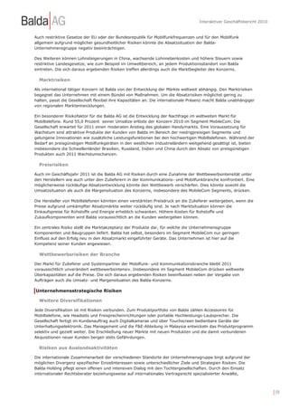 Interaktiver Geschäftsbericht 2010


Auch restriktive Gesetze der EU oder der Bundesrepublik für Mobilfunkfrequenzen und für den Mobilfunk
allgemein aufgrund möglicher gesundheitlicher Risiken könnte die Absatzsituation der Balda-
Unternehmensgruppe negativ beeinträchtigen.

Des Weiteren können Lohnsteigerungen in China, wachsende Lohnnebenkosten und höhere Steuern sowie
restriktive Landesgesetze, wie zum Beispiel im Umweltbereich, an jedem Produktionsstandort von Balda
eintreten. Die sich daraus ergebenden Risiken treffen allerdings auch die Marktbegleiter des Konzerns.

  Marktrisiken

Als international tätiger Konzern ist Balda von der Entwicklung der Märkte weltweit abhängig. Den Marktrisiken
begegnet das Unternehmen mit einem Bündel von Maßnahmen. Um die Absatzrisiken möglichst gering zu
halten, passt die Gesellschaft flexibel ihre Kapazitäten an. Die internationale Präsenz macht Balda unabhängiger
von regionalen Marktentwicklungen.

Ein besonderer Risikofaktor für die Balda AG ist die Entwicklung der Nachfrage im weltweiten Markt für
Mobiltelefone. Rund 55,0 Prozent seiner Umsätze erlöste der Konzern 2010 im Segment MobileCom. Die
Gesellschaft erwartet für 2011 einen moderaten Anstieg des globalen Handymarkts. Eine Voraussetzung für
Wachstum sind attraktive Produkte der Kunden von Balda im Bereich der niedrigpreisigen Segmente und
gelungene Innovationen wie zusätzliche Leistungsfunktionen bei den hochwertigen Mobiltelefonen. Während der
Bedarf an preisgünstigen Mobilfunkgeräten in den westlichen Industrieländern weitgehend gesättigt ist, bieten
insbesondere die Schwellenländer Brasilien, Russland, Indien und China durch den Absatz von preisgünstigen
Produkten auch 2011 Wachstumschancen.

  Preisrisiken

Auch im Geschäftsjahr 2011 ist die Balda AG mit Risiken durch eine Zunahme der Wettbewerbsintensität unter
den Herstellern wie auch unter den Zulieferern in der Kommunikations- und Mobilfunkbranche konfrontiert. Eine
möglicherweise rückläufige Absatzentwicklung könnte den Wettbewerb verschärfen. Dies könnte sowohl die
Umsatzsituation als auch die Margensituation des Konzerns, insbesondere des MobileCom Segments, drücken.

Die Hersteller von Mobiltelefonen könnten einen verstärkten Preisdruck an die Zulieferer weitergeben, wenn die
Preise aufgrund umkämpfter Absatzmärkte weiter rückläufig sind. Je nach Marktsituation können die
Einkaufspreise für Rohstoffe und Energie erheblich schwanken. Höhere Kosten für Rohstoffe und
Zukaufkomponenten wird Balda voraussichtlich an die Kunden weitergeben können.

Ein zentrales Risiko stellt die Marktakzeptanz der Produkte dar, für welche die Unternehmensgruppe
Komponenten und Baugruppen liefert. Balda hat selbst, besonders im Segment MobileCom nur geringen
Einfluss auf den Erfolg neu in den Absatzmarkt eingeführter Geräte. Das Unternehmen ist hier auf die
Kompetenz seiner Kunden angewiesen.

  Wettbewerbsrisiken der Branche

Der Markt für Zulieferer und Systempartner der Mobilfunk- und Kommunikationsbranche bleibt 2011
voraussichtlich unverändert wettbewerbsintensiv. Insbesondere im Segment MobileCom drücken weltweite
Überkapazitäten auf die Preise. Die sich daraus ergebenden Risiken beeinflussen neben der Vergabe von
Aufträgen auch die Umsatz- und Margensituation des Balda-Konzerns.

Unternehmensstrategische Risiken

  Weitere Diversifikationen

Jede Diversifikation ist mit Risiken verbunden. Zum Produktportfolio von Balda zählen Accessoires für
Mobiltelefone, wie Headsets und Freisprecheinrichtungen oder portable Hochleistungs-Lautsprecher. Die
Gesellschaft fertigt im Kundenauftrag auch Digitalkameras und über Touchscreen bedienbare Geräte der
Unterhaltungselektronik. Das Management und die F&E-Abteilung in Malaysia entwickeln das Produktprogramm
selektiv und gezielt weiter. Die Erschließung neuer Märkte mit neuen Produkten und die damit verbundenen
Akquisitionen neuer Kunden bergen stets Gefährdungen.

  Risiken aus Auslandsaktivitäten

Die internationale Zusammenarbeit der verschiedenen Standorte der Unternehmensgruppe birgt aufgrund der
möglichen Divergenz spezifischer Einzelinteressen sowie unterschiedlicher Ziele und Strategien Risiken. Die
Balda-Holding pflegt einen offenen und intensiven Dialog mit den Tochtergesellschaften. Durch den Einsatz
internationaler Rechtsberater beziehungsweise auf internationales Vertragsrecht spezialisierter Anwälte,



                                                                                                                        | 59
 