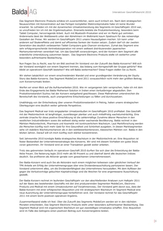 Interaktiver Geschäftsbericht 2010


Das Segment Electronic Products schätze ich zuversichtlicher, wenn auch kritisch ein. Nach dem strategischen
Neuausrichten mit Konzentration auf das Fertigen kompletter Elektronikprodukte habe ich keine Wunder
erwartet. So zufrieden ich mit der dynamischen Umsatzentwicklung des Segments im Geschäftsjahr 2010 war,
so unzufrieden bin ich mit der Ergebnissituation. Einerseits leistete die Produktentwicklung, besonders beim
Tablet Computer, hervorragende Arbeit. Auch mit Bluetooth-Produkten sind wir im Markt gut vertreten.
Andererseits lässt der Wettbewerb unter den Abnehmern im Weltmarkt kaum Spielraum für das notwendige
Gestalten der Preise. Wir werden im Geschäftsjahr 2011 unsere Hausaufgaben machen. Ich kann unter
anderem auf Skaleneffekte und damit auf effizientes Senken der Kosten setzen. Zudem darf ich der zweiten
Generation des deutlich verbesserten Tablet Computers gute Chancen einräumen. Zumal das Segment eine
sehr erfolgversprechende Vertriebskooperation mit einem weltweit distribuierenden japanischen
Markenunternehmen vereinbart hat. Um das Geschäft voranzubringen, wird der Konzern dem Segment alle
erdenkliche Unterstützung zukommen lassen. Das Segment Electronic Products stelle ich weiterhin unter
besonders aufmerksame Beobachtung.

Nun fragen Sie zu Recht, was für ein Bild zeichnet Ihr Vorstand von der Zukunft des Balda-Konzerns? Will sich
der Vorstand womöglich von einem Segment trennen, das bislang zum Kerngeschäft der Gruppe gehörte? Was
bleibt an operativem Geschäft bestehen? Wie will Balda weitermachen? Diese Fragen stellen Sie zu Recht.

Wir stehen tatsächlich vor einem einschneidenden Wandel und einer grundlegenden Veränderung der Equity
Story des Balda-Konzerns. Das Segment MobileCom wird 2011 voraussichtlich nicht mehr den größten Beitrag
zum Konzernumsatz leisten.

Werfen wir einen Blick auf die Aufräumarbeiten 2010. Wie im vergangenen Jahr versprochen, habe ich mit dem
Ende des Engagements bei Balda Motherson Solution in Indien einen Verlustbringer abgestoßen. Den
Produktionsstandort Suzhou hat der Konzern weitgehend geschlossen. Diese Maßnahmen unterstreichen die
Bereitschaft des Vorstands, auch unangenehme Entscheidungen zu fällen und durchzusetzen.

Unabhängig von der Entscheidung über unseren Produktionsstandort in Peking, haben unsere strategischen
Überlegungen eine deutlich weiter gehende Perspektive.

Das Segment Medical war trotz eingeplanter Umsatzeinbußen im Geschäftsjahr 2010 profitabel. Das Geschäft
mit der Medizintechnik ist langfristiger, zuverlässiger planbar und auch mittelfristig wachstumsträchtig. Eine
zentrale Ursache für diese positive Einschätzung ist die zahlenmäßige Zunahme älterer Menschen in den
westlichen Industrieländern sowie die weltweit stetig weiter wachsende Bevölkerung. Balda rechnet in den
Märkten Medizintechnik, Pharmazie und Kosmetik mit kontinuierlichem Wachstum. Laut Marktforschung werden
die Menschen künftig noch mehr Geld für ihre Gesundheit und Schönheit ausgeben. In diesen Marktsegmenten
sehe ich stabilere Wachstumschancen als in den wettbewerbsintensiven, klassischen Märkten von Balda in den
letzten Jahren. Darauf will ich mich künftig noch stärker konzentrieren.

Seit Jahresmitte 2010 kündigte Balda strategisches Wachstum in der Medizintechnik an. Eine Akquisition ist
fester Bestandteil der Unternehmensstrategie des Konzerns. Wir sind mit diesem Vorhaben ein gutes Stück
voran gekommen. Ihr Vorstand wird an einer Transaktion gezielt weiter arbeiten.

Trotz des gebremsten Verlaufs im operativen Geschäft 2010 durften Sie sich über die Entwicklung der Balda-
Aktie freuen. Die Notierung legte 2010 mehr als 90 Prozent zu und übertraf damit alle deutschen Indizes
deutlich. Sie profitieren als Aktionär gerade vom gewachsenen Unternehmenswert.

Der Balda-Konzern wird auch Sie als Aktionäre nach einem möglichen teilweisen oder gänzlichen Verkauf der
TPK-Anteile am Erfolg der Unternehmensgruppe über eine Dividendenauschüttung partizipieren lassen. Der
Vorstand unternimmt alles, um die Dividendenfähigkeit des Unternehmens herzustellen. Mit dem Auflösen der
gegen die Verlustvorträge gebuchten Kapitalrücklage sind die Weichen für eine angemessene Ausschüttung
gestellt.

Der Balda Konzern rechnet im laufenden Geschäftsjahr vor den abschließenden Analysen zum Halbjahr 2011
auf der Basis des bestehenden Geschäfts mit den drei produzierenden Segmenten MobileCom, Electronic
Products und Medical mit einem Umsatzvolumen auf Vorjahresniveau. Der Vorstand geht davon aus, dass der
Balda-Konzern mit einer erfolgreichen Akquisition und mit strategischem Wachstum im Segment Medical eine
neue Ausrichtung der Unternehmensgruppe herbeiführen wird. Der Vorstand rechnet für das Geschäftsjahr
2011 mit einem leicht positiven operativen Ergebnis.

Zusammenfassend stelle ich fest: Über die Zukunft des Segments MobileCom werden wir in den nächsten
Monaten entscheiden. Das Segment Electronic Products steht unter besonders aufmerksamer Beobachtung. Das
Segment Medical wird mit organischem Wachstum ein gut zweistelliges Umsatzplus schaffen. Eine Akquisition
wird im Falle des Gelingens einen positiven Beitrag zum Konzernergebnis leisten.



                                                                                                                       |6
 