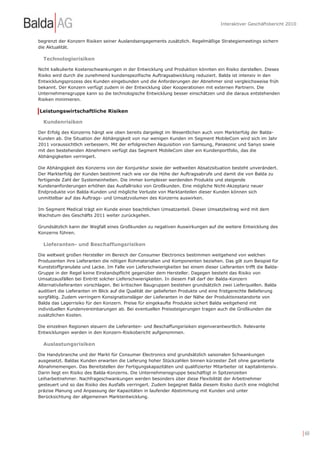 Interaktiver Geschäftsbericht 2010


begrenzt der Konzern Risiken seiner Auslandsengagements zusätzlich. Regelmäßige Strategiemeetings sichern
die Aktualität.

  Technologierisiken

Nicht kalkulierte Kostenschwankungen in der Entwicklung und Produktion könnten ein Risiko darstellen. Dieses
Risiko wird durch die zunehmend kundenspezifische Auftragsabwicklung reduziert. Balda ist intensiv in den
Entwicklungsprozess des Kunden eingebunden und die Anforderungen der Abnehmer sind vergleichsweise früh
bekannt. Der Konzern verfügt zudem in der Entwicklung über Kooperationen mit externen Partnern. Die
Unternehmensgruppe kann so die technologische Entwicklung besser einschätzen und die daraus entstehenden
Risiken minimieren.

Leistungswirtschaftliche Risiken

  Kundenrisiken

Der Erfolg des Konzerns hängt wie oben bereits dargelegt im Wesentlichen auch vom Markterfolg der Balda-
Kunden ab. Die Situation der Abhängigkeit von nur wenigen Kunden im Segment MobileCom wird sich im Jahr
2011 voraussichtlich verbessern. Mit der erfolgreichen Akquisition von Samsung, Panasonic und Sanyo sowie
mit den bestehenden Abnehmern verfügt das Segment MobileCom über ein Kundenportfolio, das die
Abhängigkeiten verringert.

Die Abhängigkeit des Konzerns von der Konjunktur sowie der weltweiten Absatzsituation besteht unverändert.
Der Markterfolg der Kunden bestimmt nach wie vor die Höhe der Auftragsabrufe und damit die von Balda zu
fertigende Zahl der Systemeinheiten. Die immer komplexer werdenden Produkte und steigende
Kundenanforderungen erhöhen das Ausfallrisiko von Großkunden. Eine mögliche Nicht-Akzeptanz neuer
Endprodukte von Balda-Kunden und mögliche Verluste von Marktanteilen dieser Kunden können sich
unmittelbar auf das Auftrags- und Umsatzvolumen des Konzerns auswirken.

Im Segment Medical trägt ein Kunde einen beachtlichen Umsatzanteil. Dieser Umsatzbeitrag wird mit dem
Wachstum des Geschäfts 2011 weiter zurückgehen.

Grundsätzlich kann der Wegfall eines Großkunden zu negativen Auswirkungen auf die weitere Entwicklung des
Konzerns führen.

  Lieferanten- und Beschaffungsrisiken

Die weltweit großen Hersteller im Bereich der Consumer Electronics bestimmen weitgehend von welchen
Produzenten ihre Lieferanten die nötigen Rohmaterialien und Komponenten beziehen. Das gilt zum Beispiel für
Kunststoffgranulate und Lacke. Im Falle von Lieferschwierigkeiten bei einem dieser Lieferanten trifft die Balda-
Gruppe in der Regel keine Einstandspflicht gegenüber dem Hersteller. Dagegen besteht das Risiko von
Umsatzausfällen bei Eintritt solcher Lieferschwierigkeiten. In diesem Fall darf der Balda-Konzern
Alternativlieferanten vorschlagen. Bei kritischen Baugruppen bestehen grundsätzlich zwei Lieferquellen. Balda
auditiert die Lieferanten im Blick auf die Qualität der gelieferten Produkte und eine fristgerechte Belieferung
sorgfältig. Zudem verringern Konsignationsläger der Lieferanten in der Nähe der Produktionsstandorte von
Balda das Lagerrisiko für den Konzern. Preise für eingekaufte Produkte sichert Balda weitgehend mit
individuellen Kundenvereinbarungen ab. Bei eventuellen Preissteigerungen tragen auch die Großkunden die
zusätzlichen Kosten.

Die einzelnen Regionen steuern die Lieferanten- und Beschaffungsrisiken eigenverantwortlich. Relevante
Entwicklungen werden in den Konzern-Risikobericht aufgenommen.

  Auslastungsrisiken

Die Handybranche und der Markt für Consumer Electronics sind grundsätzlich saisonalen Schwankungen
ausgesetzt. Baldas Kunden erwarten die Lieferung hoher Stückzahlen binnen kürzester Zeit ohne garantierte
Abnahmemengen. Das Bereitstellen der Fertigungskapazitäten und qualifizierter Mitarbeiter ist kapitalintensiv.
Darin liegt ein Risiko des Balda-Konzerns. Die Unternehmensgruppe beschäftigt in Spitzenzeiten
Leiharbeitnehmer. Nachfrageschwankungen werden besonders über diese Flexibilität der Arbeitnehmer
gesteuert und so das Risiko des Ausfalls verringert. Zudem begegnet Balda diesem Risiko durch eine möglichst
präzise Planung und Anpassung der Kapazitäten in laufender Abstimmung mit Kunden und unter
Berücksichtung der allgemeinen Marktentwicklung.




                                                                                                                         | 60
 