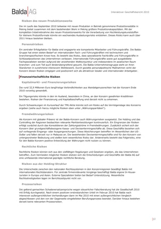 Interaktiver Geschäftsbericht 2010



  Risiken des neuen Produktionswerks

Die im Laufe des September 2010 teilweise mit neuen Produkten in Betrieb genommene Produktionsstätte in
Peking bietet zusammen mit dem bestehenden Werk in Peking größere Produktionskapazitäten. Mit der
kompletten Inbetriebnahme des neuen Produktionswerks für die Verarbeitung von Hochleistungskunststoffen
für kleinere Produktformate könnte ein wachsendes Auslastungsrisiko entstehen. Dieses Risiko kann auch über
2011 hinaus bestehen bleiben.

  Personalrisiken

Ein zentraler Erfolgsfaktor für Balda sind engagierte wie kompetente Mitarbeiter und Führungskräfte. Die Balda-
Gruppe hat einen steten Bedarf an internationalen Fach- und Führungskräften mit technischem und
branchenspezifischem Know-how. Es besteht das Risiko, dass spezialisierte Fachkräfte und Führungskräfte in
Schlüsselpositionen das Unternehmen verlassen. Internationale Führungskräfte sowie gut ausgebildete
Fachspezialisten werden aufgrund der anziehenden Weltkonjunktur und insbesondere im asiatischen Raum
branchen- und zum Teil auch länderübergreifend gesucht. Die Balda-Unternehmensgruppe steht an ihren
Standorten in zunehmend intensivem Wettbewerb. Durch gezielte personalpolitische Maßnahmen wirkt der
Konzern diesen Risiken entgegen und positioniert sich als attraktiver lokaler und internationaler Arbeitgeber.

Finanzwirtschaftliche Risiken

  Kapitalmarkt- und Finanzierungsrisiken

Die rund 32,9 Millionen Euro langfristige Verbindlichkeiten aus Wandelgenussrechten hat der Konzern Ende
2010 vorzeitig gewandelt.

Ein Tilgungsrisiko könnte in den im Ausland, besonders in China, an den Konzern gewährten Kreditlinien
bestehen. Risiken der Finanzierung und Kapitalbeschaffung sind derzeit nicht zu erkennen.

Durch Schwankungen im Kursverlauf der TPK-Aktie könnte sich ein Risiko auf die Vermögenslage des Konzerns
ergeben (siehe auch hierzu mögliche Risiken oben unter „Währungsparitäten“).

  Fremdwährungsrisiken

Als Konzern mit globaler Präsenz ist der Balda-Konzern auch Währungsrisiken ausgesetzt. Die Holding und das
Controlling der Regionen beobachten relevante Marktentwicklungen kontinuierlich. Ein Eingrenzen der Risiken
erfolgt zunächst durch das Konsolidieren der Zahlungsströme in Fremdwährungen. Zusätzlich sichert sich der
Konzern über grundgeschäftsbezogene Kassa- und Devisentermingeschäfte ab. Diese Geschäfte beziehen sich
auf vorliegende Eingangs- oder Ausgangsrechungen. Diese Absicherungen betreffen im Wesentlichen den US-
Dollar und fallen derzeit nur in Malaysia an. Die bestehenden Devisentermingeschäfte sind für den Konzern von
untergeordneter Bedeutung und stellen kein wesentliches Risiko dar. Andererseits besteht das Folgerisiko, eine
für den Balda-Konzern positive Entwicklung der Währungen nicht nutzen zu können.

  Rechtliche Risiken

Rechtliche Risiken können sich aus den vielfältigen Regelungen und Gesetzen ergeben, die das Unternehmen
betreffen. Zum Vermeiden möglicher Risiken stützen sich die Entscheidungen und Geschäfte der Balda AG auf
eine umfassende international geprägte rechtliche Beratung.

  Risiken aus der Holding-Struktur

Die Unterschiede zwischen den nationalen Rechtssystemen in den Konzernregionen bewältigt Balda mit
internationalen Rechtsberatern. Für zentrale firmenrelevante Vorgänge beschäftigt Balda eigene In-House-
Juristen in Europa und Asien. Externe Spezialisten bieten bei Bedarf Unterstützung. Wesentliche
Rechtsstreitigkeiten lagen im Berichtszeitpunkt nicht vor.

  Prozessrisiken

Die geltend gemachten Schadenersatzansprüche wegen steuerlicher Falschberatung hat die Gesellschaft 2010
mit Erfolg durchgesetzt. Nach einem positiven erstinstanzlichen Urteil im Februar 2010 hat Balda nach
intensiven außergerichtlichen Verhandlungen dann im Mai 2010 mit einen außergerichtlichen Vergleich
abgeschlossen und den von der Gegenseite eingeleiteten Berufungsprozess beendet. Darüber hinaus bestehen
derzeit keine relevanten Prozessrisiken.




                                                                                                                        | 61
 