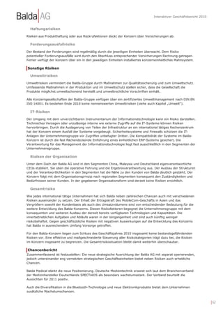 Interaktiver Geschäftsbericht 2010



  Haftungsrisiken

Risiken aus Produkthaftung oder aus Rückrufaktionen deckt der Konzern über Versicherungen ab.

  Forderungsausfallrisiko

Der Bestand der Forderungen wird regelmäßig durch die jeweiligen Einheiten überwacht. Dem Risiko
potentieller Forderungsausfälle wird durch den Abschluss entsprechender Versicherungen Rechnung getragen.
Ferner verfügt der Konzern über ein in den jeweiligen Einheiten installiertes konzerneinheitliches Mahnsystem.

Sonstige Risiken

  Umweltrisiken

Umweltrisiken vermindert die Balda-Gruppe durch Maßnahmen zur Qualitätssicherung und zum Umweltschutz.
Umfassende Maßnahmen in der Produktion und im Umweltschutz stellen sicher, dass die Gesellschaft die
Produkte möglichst umweltschonend herstellt und umweltrechtliche Vorschriften einhält.

Alle Konzerngesellschaften der Balda-Gruppe verfügen über ein zertifiziertes Umweltmanagement nach DIN EN
ISO 14001. Es bestehen Ende 2010 keine nennenswerten Umweltrisiken (siehe auch Kapitel „Umwelt“).

  IT-Risiken

Der Umgang mit dem unverzichtbaren Instrumentarium der Informationstechnologie kann ein Risiko darstellen.
Technisches Versagen oder unzulässige interne wie externe Zugriffe auf die IT-Systeme können Risiken
hervorbringen. Durch die Auslagerung von Teilen der Infrastruktur an ein international tätiges Rechenzentrum
hat der Konzern einem Ausfall der Systeme vorgebeugt. Sicherheitssysteme und Firewalls schützen die IT-
Anlagen der Unternehmensgruppe vor Zugriffen unbefugter Dritter. Die Kompatibilität der Systeme im Balda-
Konzern ist durch die fast flächendeckende Einführung eines einheitlichen ERP-Systems gesichert. Die
Verantwortung für das Management der Informationstechnologie liegt fast ausschließlich in den Segmenten der
Unternehmensgruppe.

  Risiken der Organisation

Unter dem Dach der Balda AG sind in den Segmenten China, Malaysia und Deutschland eigenverantwortliche
CEOs etabliert. Sie üben die operative Führung und die Ergebnisverantwortung aus. Der Ausbau der Strukturen
und der Verantwortlichkeiten in den Segmenten hat die Nähe zu den Kunden von Balda deutlich gestärkt. Der
Konzern folgt mit dem Organisationsprinzip nach regionalen Segmenten konsequent den Zuständigkeiten und
Bedürfnissen seiner Kunden. In der gegebenen Organisationsform sind derzeit keine Risiken ersichtlich.

  Gesamtrisiko

Wie jedes international tätige Unternehmen hat sich Balda neben zahlreichen Chancen auch mit verschiedenen
Risiken auseinander zu setzen. Der Erhalt der Ertragskraft des MobileCom-Geschäfts in Asien und das
Vergrößern sowohl der Kundenbasis als auch des Umsatzvolumens sind von entscheidender Bedeutung für die
weitere Entwicklung des Balda-Konzerns. Diesen Risikofaktoren begegnet die Unternehmensgruppe mit dem
konsequenten und weiteren Ausbau der derzeit bereits verfügbaren Technologien und Kapazitäten. Die
innerbetrieblichen Aufgaben und Abläufe waren in der Vergangenheit und sind auch künftig weniger
risikobehaftet. Gegen geschäftsübliche Risiken mit negativen Auswirkungen auf die Entwicklung des Konzerns
hat Balda in ausreichendem Umfang Vorsorge getroffen.

Für den Balda-Konzern liegen zum Schluss des Geschäftsjahres 2010 insgesamt keine bestandsgefährdenden
Risiken vor. Eine effektive und maßgeschneiderte Steuerung aller Risikokategorien trägt dazu bei, die Risiken
im Konzern insgesamt zu begrenzen. Die Gesamtrisikosituation bleibt damit weiterhin überschaubar.

Chancenbericht
Zusammenfassend ist festzustellen: Die neue strategische Ausrichtung der Balda AG mit separat operierenden,
jedoch untereinander eng vernetzten strategischen Geschäftseinheiten bietet neben Risiken auch erhebliche
Chancen.

Balda Medical stärkt die neue Positionierung. Deutsche Medizintechnik erweist sich laut dem Branchenverband
der Medizinhersteller Deutschlands SPECTARIS als besonders wachstumsstark. Der Verband beurteilt die
Aussichten für 2011 positiv.

Auch die Diversifikation in die Bluetooth-Technologie und neue Elektronikprodukte bietet dem Unternehmen
zusätzliche Wachstumschancen.


                                                                                                                        | 62
 