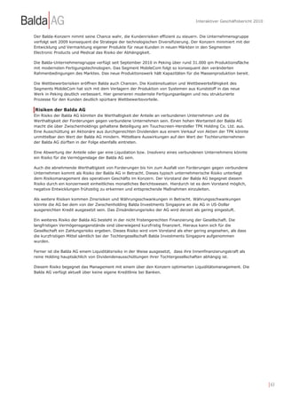 Interaktiver Geschäftsbericht 2010


Der Balda-Konzern nimmt seine Chance wahr, die Kundenrisiken effizient zu steuern. Die Unternehmensgruppe
verfolgt seit 2009 konsequent die Strategie der technologischen Diversifizierung. Der Konzern minimiert mit der
Entwicklung und Vermarktung eigener Produkte für neue Kunden in neuen Märkten in den Segmenten
Electronic Products und Medical das Risiko der Abhängigkeit.

Die Balda-Unternehmensgruppe verfügt seit September 2010 in Peking über rund 31.000 qm Produktionsfläche
mit modernsten Fertigungstechnologien. Das Segment MobileCom folgt so konsequent den veränderten
Rahmenbedingungen des Marktes. Das neue Produktionswerk hält Kapazitäten für die Massenproduktion bereit.

Die Wettbewerbsrisiken eröffnen Balda auch Chancen. Die Kostensituation und Wettbewerbsfähigkeit des
Segments MobileCom hat sich mit dem Verlagern der Produktion von Systemen aus Kunststoff in das neue
Werk in Peking deutlich verbessert. Hier generieren modernste Fertigungsanlagen und neu strukturierte
Prozesse für den Kunden deutlich spürbare Wettbewerbsvorteile.

Risiken der Balda AG
Ein Risiko der Balda AG könnten die Werthaltigkeit der Anteile an verbundenen Unternehmen und die
Werthaltigkeit der Forderungen gegen verbundene Unternehmen sein. Einen hohen Wertanteil der Balda AG
macht die über Zwischenholdings gehaltene Beteiligung am Touchscreen-Hersteller TPK Holding Co. Ltd. aus.
Eine Ausschüttung an Aktionäre aus durchgereichten Dividenden aus einem Verkauf von Aktien der TPK könnte
unmittelbar den Wert der Balda AG mindern. Mittelbare Auswirkungen auf den Wert der Tochterunternehmen
der Balda AG dürften in der Folge ebenfalls eintreten.

Eine Abwertung der Anteile oder gar eine Liquidation bzw. Insolvenz eines verbundenen Unternehmens könnte
ein Risiko für die Vermögenslage der Balda AG sein.

Auch die abnehmende Werthaltigkeit von Forderungen bis hin zum Ausfall von Forderungen gegen verbundene
Unternehmen kommt als Risiko der Balda AG in Betracht. Dieses typisch unternehmerische Risiko unterliegt
dem Risikomanagement des operativen Geschäfts im Konzern. Der Vorstand der Balda AG begegnet diesem
Risiko durch ein konzernweit einheitliches monatliches Berichtswesen. Hierdurch ist es dem Vorstand möglich,
negative Entwicklungen frühzeitig zu erkennen und entsprechende Maßnahmen einzuleiten.

Als weitere Risiken kommen Zinsrisiken und Währungsschwankungen in Betracht. Währungsschwankungen
könnte die AG bei dem von der Zwischenholding Balda Investments Singapore an die AG in US-Dollar
ausgereichten Kredit ausgesetzt sein. Das Zinsänderungsrisiko der AG wird derzeit als gering eingestuft.

Ein weiteres Risiko der Balda AG besteht in der nicht fristengerechten Finanzierung der Gesellschaft. Die
langfristigen Vermögensgegenstände sind überwiegend kurzfristig finanziert. Hieraus kann sich für die
Gesellschaft ein Zahlungsrisiko ergeben. Dieses Risiko wird vom Vorstand als eher gering angesehen, als dass
die kurzfristigen Mittel sämtlich bei der Tochtergesellschaft Balda Investments Singapore aufgenommen
wurden.

Ferner ist die Balda AG einem Liquiditätsrisiko in der Weise ausgesetzt, dass ihre Innenfinanzierungskraft als
reine Holding hauptsächlich von Dividendenausschüttungen ihrer Tochtergesellschaften abhängig ist.

Diesem Risiko begegnet das Management mit einem über den Konzern optimierten Liquiditätsmanagement. Die
Balda AG verfügt aktuell über keine eigene Kreditlinie bei Banken.




                                                                                                                         | 63
 