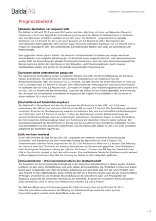 Interaktiver Geschäftsbericht 2010



Prognosebericht
Globales Wachstum verlangsamt sich
Die Weltwirtschaft wird 2011 voraussichtlich weiter wachsen, allerdings mit einer nachlassenden Dynamik.
Insbesondere durch den Wegfall der Konjunkturprogramme wird das Weltwirtschaftswachstum im laufenden
Jahr laut Ökonomen schwächer ausfallen als im Jahr zuvor. Die Weltbank prognostiziert ein globales
Wachstum von 3,3 Prozent für 2011 und einen Zuwachs um 3,6 Prozent für 2012. Die Experten des
Internationalen Währungsfonds (IWF) rechnen sogar mit einem weltweiten Wachstum von 4,4 Prozent nach 5
Prozent im vergangenen Jahr. Die aufstrebenden Schwellenländer bleiben auch 2011 die Lokomotiven der
Weltwirtschaft.

Dem gegenüber stehen jedoch Risiken. Die weiterhin vorherrschenden Schuldenkrisen einiger westlicher
Industrieländer, eine mögliche Abkühlung der US-Wirtschaft sowie steigende Rohstoff- und Lebensmittelpreise
werden 2011 die Entwicklung der globalen Finanzmärkte bestimmen. Auch der hohe Abschreibungsbedarf der
Banken sowie die Gefahr der Überhitzung in den Schwellen- und Entwicklungsländern durch massive
Kapitalzuflüsse stellen eine Gefahr für die globale konjunkturelle Entwicklung dar.

Eurozone bleibt wirtschaftlich gespalten
Die eskalierende Verschuldung einiger europäischer Staaten wird 2011 die Wirtschaftsleistung der Eurozone
negativ beeinflussen. Die Volkswirte der Commerzbank prognostizieren ein moderates Plus des
Bruttoinlandproduktes (BIP) im Euroraum von 1,2 Prozent. Der IWF rechnet mit einem Wachstum in Höhe von
rund 1,5 Prozent nach 1,7 Prozent im Vorjahr. Die Inflationsrate der Währungsunion sieht die EU-Kommission
im laufenden Jahr bei rund 1,8 Prozent nach 1,6 Prozent im Vorjahr. Das Finanzierungsdefizit der Eurozone wird
für 2011 auf 6,1 Prozent des BIP veranschlagt. 2010 war das Defizit auf 6,6 Prozent gestiegen. Eine Erhöhung
der Leitzinsen der Europäischen Zentralbank ist angesichts der fragilen Wirtschaftslage in der Eurozone im
ersten Halbjahr 2011 nicht in Sicht.

Deutschland auf Konsolidierungskurs
Die Wirtschaft in Deutschland wird laut den Prognosen des Ifo-Instituts im Jahr 2011 um 2,4 Prozent
expandieren. Der IWF rechnet mit einem Wachstum des BIP um rund 2,2 Prozent. Die Beschäftigung soll weiter
zunehmen. Experten der Bundesregierung erwarten im laufenden Jahr eine durchschnittliche Arbeitslosenquote
von 7,0 Prozent nach 7,7 Prozent im Vorjahr. Treiber des Aufschwungs sind der Außenhandel sowie die
anziehende Binnennachfrage. Auch die zunehmenden inländischen Investitionen tragen zu dieser Entwicklung
bei. Die steigenden Auftragseingänge haben den Aufschwung der deutschen Industrie weiter gefestigt. Der
Konsolidierungsbedarf der Staatsfinanzen in Europa und die Aussicht auf eine restriktivere Geldpolitik in China
sind Risikofaktoren für den deutschen Außenhandel. Das Ifo-Institut geht jedoch für 2011 von einer deutlichen
Steigerung der deutschen Exporte aus.

USA wachsen moderat
In den USA erwartet der IWF für das Jahr 2011 angesichts der weiterhin unsicheren Entwicklung des
Immobilien- und Arbeitsmarktes einen moderaten Anstieg der Wirtschaft von rund 3 Prozent. Die
Investmentbank Goldman Sachs prognostiziert für 2011 ein Wachstum in Höhe von 2,7 Prozent. Der Erholung
der Industrie steht laut Ökonomen ein weiteres Abschwächen am Häusermarkt gegenüber. Einen Risikofaktor
stellt die steigende Staatsverschuldung der USA dar. Mit knapp 11 Prozent des BIP liegt das Staatsdefizit der
USA im Durchschnitt doppelt so hoch wie im Euroraum. Eine ausbleibende fiskalische Stabilisierung der weltweit
größten Volkswirtschaft kann laut IWF die Erholung der Weltwirtschaft maßgeblich gefährden.

Schwellenländer - Wachstumslokomotiven der Weltwirtschaft
Die Aussichten für die konjunkturelle Entwicklung in den führenden Schwellenländern bleiben positiv. Brasilien
profitiert von den hohen Rohstoffpreisen und einer soliden Binnennachfrage. Die Wirtschaft in China und Indien
boomt auch im laufenden Jahr. Der chinesische Aufschwung wird sich 2011 laut IWF auf rund 9 Prozent nach
10,3 Prozent im Jahr 2010 belaufen. Einen Anstieg des BIP um 9 Prozent erwartet auch die US-Investmentbank
JP Morgan. Ursächlich für die moderate Abschwächung ist die restriktivere Geld- und Finanzpolitik der
Regierung angesichts der drohenden Überhitzung der Wirtschaft. Experten der asiatischen Entwicklungsbank
(IDB) erwarten für 2011 in China eine Inflationsrate zwischen 3,3 und 5 Prozent.

Der IWF bekräftigte seine Wachstumsprognose für Indien mit einem Plus von 8,4 Prozent für 2011.
Unterstützend wirken insbesondere die Stärkung der Inlandsnachfrage sowie die relativ geringe
Exportabhängigkeit und der starke Kapitalfluss in das Land.




                                                                                                                        | 64
 