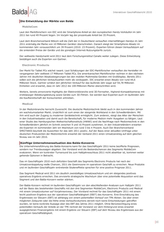 Interaktiver Geschäftsbericht 2010



Die Entwicklung der Märkte von Balda

  MobileCom

Laut den Marktforschern von IDC wird der Smartphone-Anteil an den europäischen Handy-Verkäufen im Jahr
2011 bei rund 49 Prozent liegen. Im Vorjahr lag der prozentuale Anteil bei 35 Prozent.

Laut dem Branchenverband Bitkom soll die Zahl der in Deutschland verkauften internetfähigen Handys im Jahr
2011 erstmalig die Marke von 10 Millionen Geräten überschreiten. Danach steigt der Smartphone-Absatz im
kommenden Jahr voraussichtlich um 39 Prozent (2010: 23 Prozent). Experten führen diesen Verkaufsboom auf
die sinkenden Preise der Geräte und die günstigen Internet-Nutzungstarife zurück.

Der weltweite Handymarkt wird 2011 laut dem Forschungsinstitut Canalis weiter zulegen. Diese Entwicklung
bestätigen auch die Experten von Gartner.

  Electronic Products

Der Markt für Tablet PCs wächst rasant. Laut Schätzungen der IDC-Marktforscher verkauften die Hersteller im
vergangenen Jahr weltweit 17 Millionen Tablet PCs. Die amerikanischen Marktforscher rechnen in den nächsten
Jahren mit deutlichen Absatzsteigerungen bei den mobilen Multimedia-Geräten mit Großdisplay. Bereits 2011
sollen sich die jährlichen Verkaufszahlen mehr als verdoppeln. IDC erwartet einen Absatz von rund 44,6
Millionen Stück. Gartner schätzt den jährlichen Verkauf für das laufende Jahr sogar auf 54,78 Millionen
Einheiten und erwartet, dass im Jahr 2012 die 100-Millionen-Marke überschritten wird.

Weitere, bereits annoncierte Highlights der Elektronikbranche sind 3D Fernseher, Highend-Kompaktkameras mit
erstklassiger Abbildungsleistung sowie Geräte zum 3D-Filmen. Sie werden laut Experten auch im laufenden Jahr
die Kaufbereitschaft der Konsumenten antreiben.

  Medical

In der Medizinbranche herrscht Zuversicht. Die deutsche Medizintechnik bleibt auch in den kommenden Jahren
ein wachstumsstarker Markt. Ursächlich ist zum einen der steigende Wohlstand in den Schwellenländern. Mit
ihm wird auch der Zugang zu moderner Gerätetechnik ermöglicht. Zum anderen, steigt das Alter der Menschen
in den Industriestaaten und damit auch die Bereitschaft, für moderne Medizin mehr Ausgaben zu tätigen. Laut
einer Studie des Hamburgischen Weltwirtschaftsinstituts (HWWI) wird die Nachfrage nach Medizintechnik in den
Schwellenländern jährlich im Schnitt zwischen 9 und 16 Prozent zunehmen. In den Industrieländern erwarten
die Experten im kommenden Jahr ein Wachstum von rund 3 bis 4 Prozent. Auch Der Branchenverband
SPECTARIS beurteilt die Aussichten für das Jahr 2011 positiv. Auf der Basis einer aktuellen Umfrage unter
deutschen Produzenten der Medizintechnik erwartet der Verband 2011 einen Umsatzanstieg auf dem gleichen
Niveau wie im Jahr 2010.

Künftige Unternehmenssituation des Balda-Konzerns
Die Unternehmensführung des Balda-Konzerns kann für das Geschäftsjahr 2011 keine bezifferte Prognosen,
sondern nur Trendaussagen abgeben. Der Vorstand wird die Bestandschancen des Segments MobileCom
evaluieren. Wenn ein konkreter Turnaround bis zum Halbjahresschluss 2011 nicht absehbar ist, kommen weiter
gehende Optionen in Betracht.

Das im Geschäftsjahr 2010 noch defizitäre Geschäft des Segments Electronic Products hat nach der
Umsatzverdoppelung reelle Chancen, 2011 die Gewinnzone im operativen Geschäft zu erreichen. Neue Produkte
und im laufenden Geschäftsjahr eintretende Skaleneffekte sprechen für eine positive Prognose 2011.

Das Segment Medical wird 2011 ein deutlich zweistelliges Umsatzwachstum und ein steigendes positives
operatives Ergebnis erreichen. Das anvisierte strategische Wachstum über eine potentielle Akquisition wird das
Segment und den Balda-Konzern weiter stärken.

Der Balda-Konzern rechnet im laufenden Geschäftsjahr vor den abschließenden Analysen zum Halbjahr 2011
auf der Basis des bestehenden Geschäfts mit den drei Segmenten MobileCom, Electronic Products und Medical
mit einem Umsatzvolumen auf Vorjahresniveau. Der Vorstand rechnet für das Geschäftsjahr 2011 mit einem
leicht positiven Ergebnis aus der operativen Geschäftstätigkeit (EBIT) des Konzerns. Eine Einschätzung des
Ergebnisses vor Steuern (EBT) ist abhängig von einem potentiellen Verkauf von TPK-Aktien. Da über einen
möglichen Zeitpunkt oder die Höhe eines Verkaufsvolumens derzeit noch keine Entscheidungen getroffen
wurden, ist keine konkrete Aussage über des EBT des Jahres 2011 möglich. Ohne Berücksichtigung eines
potentiellen Verkaufs der Anteile an der TPK rechnet der Vorstand vor dem Hintergrund eines erwartet
ausgeglichenen Finanzergebnis mit einem Ergebnis vor Steuern (EBT) auf dem Niveau des Ergebnisses aus der
operativen Geschäftstätigkeit.



                                                                                                                        | 65
 