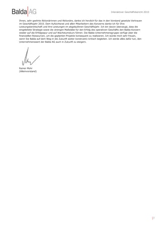 Interaktiver Geschäftsbericht 2010


Ihnen, sehr geehrte Aktionärinnen und Aktionäre, danke ich herzlich für das in den Vorstand gesetzte Vertrauen
im Geschäftsjahr 2010. Dem Aufsichtsrat und allen Mitarbeitern des Konzerns danke ich für Ihre
Leistungsbereitschaft und ihre Leistungen im abgelaufenen Geschäftsjahr. Ich bin davon überzeugt, dass die
eingeleitete Strategie sowie die strengen Maßstäbe für den Erfolg des operativen Geschäfts den Balda-Konzern
wieder auf die Erfolgsspur und auf Wachstumskurs führen. Die Balda-Unternehmensgruppe verfügt über die
finanziellen Ressourcen, um die geplanten Projekte konsequent zu realisieren. Ich würde mich sehr freuen,
wenn Sie Balda auf dem Weg in die Zukunft weiter konstruktiv kritisch begleiten. Ich werde alles dafür tun, den
Unternehmenswert der Balda AG auch in Zukunft zu steigern.




Rainer Mohr
(Alleinvorstand)




                                                                                                                        |7
 