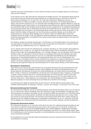 Interaktiver Geschäftsbericht 2010


Überdies waren das Frühwarnsystem und der Verlauf der Risiken sowie der jeweilige Status der Finanzierung
stets auf dem Prüfstand.

In der Sitzung vom 02. März 2010 gab der Aufsichtsrat das Budget 2010 frei. Die strategische Neuausrichtung
des Konzerns sowie die Einleitung der ersten Maßnahmen zur Restrukturierung in China waren Thema der
Sitzung des Kontrollorgans am 14. April 2010. Im Zuge dieser Maßnahmen billigte das Gremium im
Umlaufverfahren den Abbau der Anlagen in Suzhou sowie die Konzentration von Produktionsaktivitäten in
Peking. Das Gremium stimmte am 24. Juni 2010 dem Start des M&A-Prozess im Segment Medical zu. Nach der
Wiedereingliederung der Medical-Sparte in die fortgeführten Geschäftsbereiche 2009 wird diesem Geschäftsfeld
eine wesentliche Rolle bei der künftigen Ausrichtung des Konzerns zugesprochen. Der geplante Börsengang des
Touchscreenproduzenten TPK war Bestandteil der Sitzung des Aufsichtrats am 26. August 2010. Aufgrund der
hohen Nachfrage nach TPK-Aktien in der Bookbuilding-Phase stimmte das Gremium einem Greenshoe zu. Mit
diesem Verfahren stellen die Eigentümer bei einer Neuemission zusätzliche Papiere aus ihrem Besitz zum
Emissionspreis zur Verfügung. Balda beteiligte sich an diesem Prozess mit 380.000 Aktien. Über einen
möglichen Verkauf der weiter an der TPK gehaltenen Aktien der Balda AG hat das Aufsichtsgremium bislang
keine Entscheidung getroffen. Die Haltefrist für die ersten fünfzig Prozent des Balda-Anteils an TPK endet zum
Schluss des April 2011.

Des Weiteren standen die aktuellen Beziehungen zu Großkunden, die Verkaufsaktivitäten, die Fortschritte der
neu gegründeten EU-Holding in den Niederlanden sowie die Prüfungen einer Akquisition im Segment Medical
auf der Agenda der Telefonkonferenz vom 13. September 2010.

Am 22. Oktober 2010 stimmte der Aufsichtsrat der vorzeitigen Wandlung von Genussrechten (Nominalbetrag:
34,2 Millionen Euro) in Aktien zu, die Balda AG wurde damit praktisch nahezu schuldenfrei. Ebenfalls im
Oktober 2010 wurden die Vorstandsbestellungen und -verträge verlängert, was aus damaliger Sicht Kontinuität
fortsetzen sollte. Ein wesentliches Thema der letzten turnusmäßigen Sitzung des Kontrollorgans des Jahres
2010 am 10. Dezember 2010 war dann der nach wie vor schleppende Geschäftsgang und die belastenden
Bedingungen im Geschäftsfeld MobileCom. Die Auftragsabrufe waren nach wie vor unbefriedigend. Der
Wettbewerb war unverändert intensiv und der Preisdruck hoch. Optionen zur weiteren Restrukturierung wurden
erörtert. Die bereits angelaufene Suche nach Akquisitionsmöglichkeiten für die geplante strategische
Erweiterung des Segments Medical hat das Aufsichtsgremium in seiner letzten Sitzung im Jahr 2010 bestätigt.

Erweiterter Aufsichtsrat
Unter Änderung der Satzung des Unternehmens hat die Hauptversammlung 2010 das Aufsichtsgremium der
Balda AG von drei auf sechs Mitglieder erweitert. Neue Mitglieder des Organs der Gesellschaft wurden: Dr.
Michael Naschke, Rechtsanwalt und Partner der Rechtsanwaltskanzlei van Aubel & Partner Rechtsanwälte,
Berlin. Zudem Yu-Sheng Kai, Geschäftsführer der Eternal Union International Limited, Hongkong, mit Wohnsitz
in Taipeh, Taiwan und Chun-Chen Chen, Vorstandsvorsitzender der TVM Corporation und der Touch Video
Monitor Corporation, Taipeh, Taiwan. In seiner konstituierenden Sitzung am 24. Juni 2010 wählte das neu
formierte Gremium Dr. Michael Naschke zum Vorsitzenden. Der Sachverständige für Rechnungslegung und
Bilanzierungsfragen im neuen Aufsichtsgremium der Balda AG ist weiterhin Dino Kitzinger.

Der Aufsichtsrat der Balda AG besteht damit aus den Herren Dr. Michael Naschke (Vorsitzender), Mark
Littlefield (stellvertretender Vorsitzender), Thomas J. Leonard, Dino Kitzinger, Yu-Sheng Kai, Chun-Chen Chen.

Zusammensetzung des Vorstands
Der Aufsichtsrat der Balda AG und der Vorstandsvorsitzende (CEO) Michael Sienkiewicz haben sich mit Wirkung
zum 16. Februar 2011 darauf verständigt, dass Herr Sienkiewicz wegen unterschiedlicher Vorstellungen über
die Entwicklung der asiatischen Aktivitäten aus dem Vorstand der Balda AG ausscheidet. Der Aufsichtsrat dankt
Herrn Sienkiewicz, der künftig weiterhin als Berater der Balda Solutions USA tätig sein wird, an dieser Stelle
noch einmal für seine bisherige Arbeit. Der bisherige Finanzvorstand (CFO) Rainer Mohr, dessen Vertrag und
Bestellung nach der erfolgten Verlängerung im vergangenen Geschäftsjahr bis zum 31. Dezember 2012 läuft,
hat die Aufgaben des Vorstandsvorsitzenden übernommen und ist nunmehr alleiniger Vorstand der Balda AG.

Corporate Governance Kodex
Der Aufsichtsrat beschloss am 10. Dezember 2010 die für das Jahr 2011 geltende Entsprechenserklärung nach
§ 161 AktG zum deutschen Corporate Governance Kodex in der Fassung vom 26. Mai 2010. Vorstand und
Aufsichtsrat einigten sich auf die auf der Balda-Website unter Investor Relations / Publikationen/ Corporate
Governance abrufbare Entsprechenserklärung samt dargestellten Ausnahmen zum Kodex. Beide Organe haben
ihre Verpflichtung zu einer verantwortungsvollen und wertschöpfenden Leitung wie Kontrolle des Unternehmens
erneut ausdrücklich bekräftigt.

Für Einzelheiten wird auf die aktuelle Entsprechenserklärung sowie den Corporate Governance Bericht im
Geschäftsbericht verwiesen.


                                                                                                                        |9
 