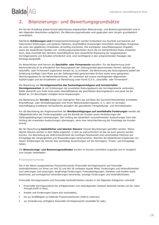 Interaktiver Geschäftsbericht 2010



2.       Bilanzierungs- und Bewertungsgrundsätze
Die bei der Erstellung dieses Konzernabschlusses angewandten Bilanzierungs- und Bewertungsmethoden sind in
den folgenden Abschnitten aufgeführt. Die Bilanzierungsmethoden sind gegenüber dem Vorjahr grundsätzlich
unverändert.

Sämtliche Schätzungen und Ermessensentscheidungen werden fortlaufend neu beurteilt und basieren auf
historischen Erfahrungen und weiteren Faktoren, einschließlich Erwartungen hinsichtlich zukünftiger Ereignisse,
die unter den gegebenen Umständen vernünftig erscheinen. Die wichtigsten zukunftsbezogenen Angaben,
sowie die wesentlichen Quellen von Schätzungsunsicherheiten durch die ein beträchtliches Risiko entstehen
kann, dass innerhalb des nächsten Geschäftsjahres eine wesentliche Anpassung der ausgewiesenen
Vermögenswerte und Schulden erforderlich wird, sind nachfolgend in den entsprechenden Passagen des
Anhangs dargestellt.

Im Wesentlichen sind hiervon die Geschäfts- oder Firmenwerte betroffen. Für die Bestimmung einer
Wertminderung ist es erforderlich den Nutzungswert der Zahlungsmittel generierenden Einheit, welcher der
Geschäfts- oder Firmenwert zugeordnet worden ist, zu ermitteln. Die Berechnung des Nutzungswerts bedarf der
Schätzung künftiger Cash-flows aus der Zahlungsmittel generierenden Einheit sowie eines geeigneten
Abzinsungssatzes für die Barwertberechnung. Wir verweisen auf unsere nachfolgenden allgemeinen
Ausführungen und die Einzelheiten zur Berechnung unter Punkt II.5.b. „Geschäfts- oder Firmenwert“.

Die Bewertung von Vermögenswerten des Sachanlagevermögens und immateriellen
Vermögenswerten ist mit Schätzungen der erwarteten Nutzungsdauern der Vermögenswerte verbunden.
Balda überprüft zum Ende eines jeden Geschäftsjahres die geschätzten Nutzungsdauern und passt sie bei
Bedarf an. Im Berichtsjahr erfolgten keine Anpassungen.

Die Bewertung der Vorräte erfolgt zum niedrigeren Wert aus auf Basis der Durchschnittsmethode ermittelten
Anschaffungs- oder Herstellungskosten und ihrem Nettoveräußerungswert, d. h. dem im normalen
Geschäftsgang erzielbaren Verkaufserlös abzüglich der geschätzten Fertigstellungs- und Vertriebskosten.

Für die Beurteilung der Angemessenheit der Wertberichtigungen auf zweifelhafte Forderungen werden die
Fälligkeitsstruktur der Forderungssalden und die Bonität der Kunden sowie Veränderungen der
Zahlungsbedingungen herangezogen. Der Umfang der tatsächlich vorzunehmenden Ausbuchungen kann den
Umfang der erwarteten Ausbuchungen übersteigen, wenn eine Verschlechterung der Finanzlage der Kunden
eintritt.

Bei der Berechnung tatsächlicher und latenter Steuern müssen Beurteilungen getroffen werden. Aktive
latente Steuern werden in dem Maße angesetzt, in dem es wahrscheinlich ist das sie auch genutzt werden
können. Zur Beurteilung der Wahrscheinlichkeit der künftigen Nutzbarkeit sind verschiedene Faktoren wie
Ertragslage der Vergangenheit und Steuerplanungen heranzuziehen. Weichen die tatsächlichen Ergebnisse von
diesen Schätzungen ab, könnte dies nachteilige Auswirkungen auf die Vermögens- Finanz- und Ertragslage
haben.

Die Bilanzierungs- und Bewertungsmethoden wurden im Konzern einheitlich ausgeübt und im Vergleich
zum Vorjahr beibehalten.


Finanzinstrumente

Die in der Bilanz ausgewiesenen Finanzinstrumente (finanzielle Vermögenswerte und finanzielle
Verbindlichkeiten) im Sinne von IAS 32 und IAS 39 umfassen liquide Mittel, Forderungen und Verbindlichkeiten
aus Lieferungen und Leistungen, langfristige Forderungen, Finanzbeteiligungen, Darlehen und Kredite sowie
bestimmte, auf vertraglichen Vereinbarungen beruhende, sonstige Forderungen und Verbindlichkeiten.

Finanzielle Vermögenswerte und finanzielle Verbindlichkeiten werden in die folgenden Kategorien unterteilt:

•    Finanzielle Vermögenswerte die erfolgswirksam zum beizulegenden Zeitwert bewertet werden (at fair value
     through profit or loss),
•    Kredite und Forderungen (loans and receivables),
•    bis zur Endfälligkeit zu haltende Finanzinvestitionen (held to maturity)
•    zur Veräußerung verfügbare finanzielle Vermögenswerte (available for sale).




                                                                                                                        | 90
 