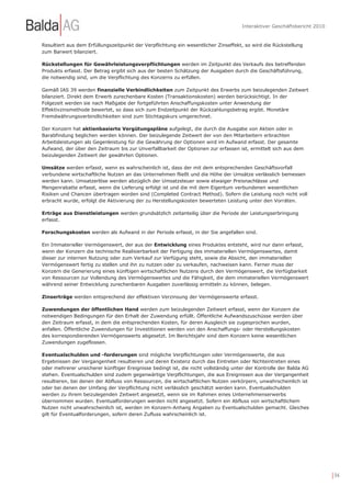 Interaktiver Geschäftsbericht 2010


Resultiert aus dem Erfüllungszeitpunkt der Verpflichtung ein wesentlicher Zinseffekt, so wird die Rückstellung
zum Barwert bilanziert.

Rückstellungen für Gewährleistungsverpflichtungen werden im Zeitpunkt des Verkaufs des betreffenden
Produkts erfasst. Der Betrag ergibt sich aus der besten Schätzung der Ausgaben durch die Geschäftsführung,
die notwendig sind, um die Verpflichtung des Konzerns zu erfüllen.

Gemäß IAS 39 werden finanzielle Verbindlichkeiten zum Zeitpunkt des Erwerbs zum beizulegenden Zeitwert
bilanziert. Direkt dem Erwerb zurechenbare Kosten (Transaktionskosten) werden berücksichtigt. In der
Folgezeit werden sie nach Maßgabe der fortgeführten Anschaffungskosten unter Anwendung der
Effektivzinsmethode bewertet, so dass sich zum Endzeitpunkt der Rückzahlungsbetrag ergibt. Monetäre
Fremdwährungsverbindlichkeiten sind zum Stichtagskurs umgerechnet.

Der Konzern hat aktienbasierte Vergütungspläne aufgelegt, die durch die Ausgabe von Aktien oder in
Barabfindung beglichen werden können. Der beizulegende Zeitwert der von den Mitarbeitern erbrachten
Arbeitsleistungen als Gegenleistung für die Gewährung der Optionen wird im Aufwand erfasst. Der gesamte
Aufwand, der über den Zeitraum bis zur Unverfallbarkeit der Optionen zur erfassen ist, ermittelt sich aus dem
beizulegenden Zeitwert der gewährten Optionen.

Umsätze werden erfasst, wenn es wahrscheinlich ist, dass der mit dem entsprechenden Geschäftsvorfall
verbundene wirtschaftliche Nutzen an das Unternehmen fließt und die Höhe der Umsätze verlässlich bemessen
werden kann. Umsatzerlöse werden abzüglich der Umsatzsteuer sowie etwaiger Preisnachlässe und
Mengenrabatte erfasst, wenn die Lieferung erfolgt ist und die mit dem Eigentum verbundenen wesentlichen
Risiken und Chancen übertragen worden sind (Completed Contract Method). Sofern die Leistung noch nicht voll
erbracht wurde, erfolgt die Aktivierung der zu Herstellungskosten bewerteten Leistung unter den Vorräten.

Erträge aus Dienstleistungen werden grundsätzlich zeitanteilig über die Periode der Leistungserbringung
erfasst.

Forschungskosten werden als Aufwand in der Periode erfasst, in der Sie angefallen sind.

Ein Immaterieller Vermögenswert, der aus der Entwicklung eines Produktes entsteht, wird nur dann erfasst,
wenn der Konzern die technische Realisierbarkeit der Fertigung des immateriellen Vermögenswertes, damit
dieser zur internen Nutzung oder zum Verkauf zur Verfügung steht, sowie die Absicht, den immateriellen
Vermögenswert fertig zu stellen und ihn zu nutzen oder zu verkaufen, nachweisen kann. Ferner muss der
Konzern die Generierung eines künftigen wirtschaftlichen Nutzens durch den Vermögenswert, die Verfügbarkeit
von Ressourcen zur Vollendung des Vermögenswertes und die Fähigkeit, die dem immateriellen Vermögenswert
während seiner Entwicklung zurechenbaren Ausgaben zuverlässig ermitteln zu können, belegen.

Zinserträge werden entsprechend der effektiven Verzinsung der Vermögenswerte erfasst.

Zuwendungen der öffentlichen Hand werden zum beizulegenden Zeitwert erfasst, wenn der Konzern die
notwendigen Bedingungen für den Erhalt der Zuwendung erfüllt. Öffentliche Aufwandszuschüsse werden über
den Zeitraum erfasst, in dem die entsprechenden Kosten, für deren Ausgleich sie zugesprochen wurden,
anfallen. Öffentliche Zuwendungen für Investitionen werden von den Anschaffungs- oder Herstellungskosten
des korrespondierenden Vermögenswerts abgesetzt. Im Berichtsjahr sind dem Konzern keine wesentlichen
Zuwendungen zugeflossen.

Eventualschulden und -forderungen sind mögliche Verpflichtungen oder Vermögenswerte, die aus
Ergebnissen der Vergangenheit resultieren und deren Existenz durch das Eintreten oder Nichteintreten eines
oder mehrerer unsicherer künftiger Ereignisse bedingt ist, die nicht vollständig unter der Kontrolle der Balda AG
stehen. Eventualschulden sind zudem gegenwärtige Verpflichtungen, die aus Ereignissen aus der Vergangenheit
resultieren, bei denen der Abfluss von Ressourcen, die wirtschaftlichen Nutzen verkörpern, unwahrscheinlich ist
oder bei denen der Umfang der Verpflichtung nicht verlässlich geschätzt werden kann. Eventualschulden
werden zu ihrem beizulegenden Zeitwert angesetzt, wenn sie im Rahmen eines Unternehmenserwerbs
übernommen wurden. Eventualforderungen werden nicht angesetzt. Sofern ein Abfluss von wirtschaftlichem
Nutzen nicht unwahrscheinlich ist, werden im Konzern-Anhang Angaben zu Eventualschulden gemacht. Gleiches
gilt für Eventualforderungen, sofern deren Zufluss wahrscheinlich ist.




                                                                                                                         | 94
 