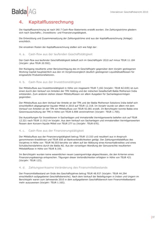 Interaktiver Geschäftsbericht 2010



4.      Kapitalflussrechnung
Die Kapitalflussrechnung ist nach IAS 7 Cash-flow-Statements erstellt worden. Die Zahlungsströme gliedern
sich nach Geschäfts-, Investitions- und Finanzierungstätigkeit.

Die Entwicklung und Zusammensetzung der Zahlungsströme sind aus der Kapitalflussrechnung (Anlage)
ersichtlich.

Die einzelnen Posten der Kapitalflussrechnung stellen sich wie folgt dar:


4. a.   Cash-flow aus der laufenden Geschäftstätigkeit

Der Cash-flow aus laufender Geschäftstätigkeit beläuft sich im Geschäftsjahr 2010 auf minus TEUR 11.184
(Vorjahr: plus TEUR 20.592).

Der Rückgang resultierte unter Berücksichtigung des im Geschäftsjahr gegenüber dem Vorjahr gestiegenen
Working Capital hauptsächlich aus den im Vorjahresvergleich deutlich gestiegenen Liquiditätsabflüssen für
eingesetzte Produktionsfaktoren.


4. b.   Cash-flow aus der Investitionstätigkeit

Der Mittelzufluss aus Investitionstätigkeit in Höhe von insgesamt TEUR 7,182 (Vorjahr: TEUR 82.039) ist zum
einen durch den Verkauf von Anteilen der TPK Holding und der indischen Gesellschaft Balda Motherson India
entstanden. Zum anderen stehen diesen Mittelzuflüssen vor allem Ausgaben für Sachanlagevermögen
gegenüber.

Der Mittelzufluss aus dem Verkauf der Anteile an der TPK und der Balda Motherson Solutions India belief sich
einschließlich abgegangener liquider Mittel in 2010 auf TEUR 12.318. Im Vorjahr wurde vor allem mit dem
Verkauf von Anteilen an der TPK ein Mittelzufluss von TEUR 92.081 erzielt. Im Berichtsjahr konnte Balda eine
Gewinnausschüttung der TPK in Höhe von TEUR 6.908 vereinnahmen (Vorjahr: TEUR 1.700).

Die Auszahlungen für Investitionen in Sachanlagen und immaterielle Vermögenswerte beliefen sich auf TEUR
12.321 nach TEUR 11.912 im Vorjahr. Aus dem Verkauf von Sachanlagen und immateriellen Vermögenswerten
flossen dem Konzern liquide Mittel von TEUR 277 zu (Vorjahr: TEUR 670).


4. c.   Cash-flow aus der Finanzierungstätigkeit

Der Mittelzufluss aus der Finanzierungstätigkeit betrug TEUR 13.333 und resultiert aus in Anspruch
genommenen Kreditlinien und TEUR 650 an Bankverbindlichkeiten getilgt. Der Zahlungsmittelabfluss des
Vorjahres in Höhe von TEUR 96.503 beruhte vor allem auf der Ablösung eines Konsortialkredites und eines
Schuldscheindarlehns durch die Balda AG. Aus der vorzeitigen Wandlung der Genussrechte resultierten
Mittelabflüsse in Höhe von TEUR 8.105.

Im Berichtsjahr wurden keine wesentlichen neuen Leasingverträge abgeschlossen, die den Kriterien eines
Finanzierungsleasings entsprechen. Tilgungen dieser Verbindlichkeiten erfolgten in Höhe von TEUR 421
(Vorjahr: TEUR 123).


4. d.   Zahlungswirksame Veränderung des Finanzmittelbestands

Der Finanzmittelbestand am Ende des Geschäftsjahres betrug TEUR 48.937 (Vorjahr: TEUR 44.294
einschließlich aufgegebener Geschäftsbereiche). Nach dem Verkauf der Beteiligungen in Indien und Ungarn im
Berichtsjahr waren zum Jahresende 2010 in dem aufgegebenen Geschäftsbereich kein Finanzmittelbestand
mehr auszuweisen (Vorjahr: TEUR 1.165).




                                                                                                                       | 97
 