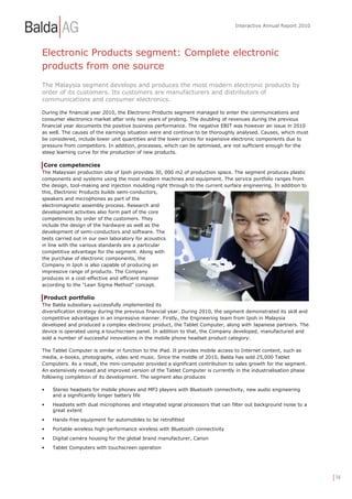 Interactive Annual Report 2010




Electronic Products segment: Complete electronic
products from one source
The Malaysia segment develops and produces the most modern electronic products by
order of its customers. Its customers are manufacturers and distributors of
communications and consumer electronics.

During the financial year 2010, the Electronic Products segment managed to enter the communications and
consumer electronics market after only two years of probing. The doubling of revenues during the previous
financial year documents the positive business performance. The negative EBIT was however an issue in 2010
as well. The causes of the earnings situation were and continue to be thoroughly analysed. Causes, which must
be considered, include lower unit quantities and the lower prices for expensive electronic components due to
pressure from competitors. In addition, processes, which can be optimised, are not sufficient enough for the
steep learning curve for the production of new products.

Core competencies
The Malaysian production site of Ipoh provides 30, 000 m2 of production space. The segment produces plastic
components and systems using the most modern machines and equipment. The service portfolio ranges from
the design, tool-making and injection moulding right through to the current surface engineering. In addition to
this, Electronic Products builds semi-conductors,
speakers and microphones as part of the
electromagnetic assembly process. Research and
development activities also form part of the core
competencies by order of the customers. They
include the design of the hardware as well as the
development of semi-conductors and software. The
tests carried out in our own laboratory for acoustics
in line with the various standards are a particular
competitive advantage for the segment. Along with
the purchase of electronic components, the
Company in Ipoh is also capable of producing an
impressive range of products. The Company
produces in a cost-effective and efficient manner
according to the "Lean Sigma Method" concept.

Product portfolio
The Balda subsidiary successfully implemented its
diversification strategy during the previous financial year. During 2010, the segment demonstrated its skill and
competitive advantages in an impressive manner. Firstly, the Engineering team from Ipoh in Malaysia
developed and produced a complex electronic product, the Tablet Computer, along with Japanese partners. The
device is operated using a touchscreen panel. In addition to that, the Company developed, manufactured and
sold a number of successful innovations in the mobile phone headset product category.

The Tablet Computer is similar in function to the iPad. It provides mobile access to Internet content, such as
media, e-books, photographs, video and music. Since the middle of 2010, Balda has sold 25,000 Tablet
Computers. As a result, the mini-computer provided a significant contribution to sales growth for the segment.
An extensively revised and improved version of the Tablet Computer is currently in the industrialisation phase
following completion of its development. The segment also produces

•   Stereo headsets for mobile phones and MP3 players with Bluetooth connectivity, new audio engineering
    and a significantly longer battery life
•   Headsets with dual microphones and integrated signal processors that can filter out background noise to a
    great extent
•   Hands-free equipment for automobiles to be retrofitted
•   Portable wireless high-performance wireless with Bluetooth connectivity
•   Digital camera housing for the global brand manufacturer, Canon
•   Tablet Computers with touchscreen operation




                                                                                                                   | 14
 