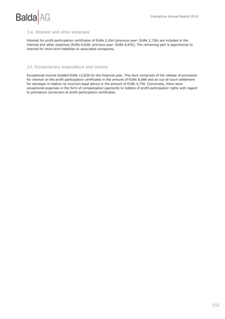 Interactive Annual Report 2010




3.e. Interest and other expenses

Interest for profit participation certificates of EURk 2,264 (previous year: EURk 2,736) are included in the
interest and other expenses (EURk 6,838; previous year: EURk 6,876). The remaining part is apportioned to
interest for short term liabilities to associated companies.




3.f. Extraordinary expenditure and income

Exceptional income totalled EURk 12,838 for the financial year. This item comprises of the release of provisions
for interest on the profit participation certificates in the amount of EURk 8,088 and an out-of-court settlement
for damages in relation to incorrect legal advice in the amount of EURk 4,750. Conversely, there were
exceptional expenses in the form of compensation payments to holders of profit participation rights with regard
to premature conversion of profit participation certificates.




                                                                                                                   | 152
 
