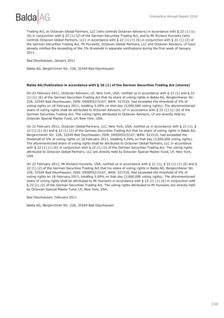 Interactive Annual Report 2010



Trading Act, to Octavian Global Partners, LLC (who controls Octavian Advisors) in accordance with § 22 (1) (1)
(6) in conjunction with § 22 (1) (2) of the German Securities Trading Act, and to Mr Richard Hurowitz (who
controls Octavian Global Partners, LLC) in accordance with § 22 (1) (1) (6) in conjunction with § 22 (1) (2) of
the German Securities Trading Act. Mr Hurowitz, Octavian Global Partners, LLC and Octavian Advisors, LP have
already notified the exceeding of the 3% threshold in separate notifications during the first week of January
2011.

Bad Oeynhausen, January 2011

Balda AG, Bergkirchner Str. 228, 32549 Bad Oeynhausen




Balda AG/Publication in accordance with § 26 (1) of the German Securities Trading Act (shares)

On 22 February 2011, Octavian Advisors, LP, New York, USA, notified us in accordance with § 21 (1) and § 22
(1) (1) (6) of the German Securities Trading Act that its share of voting rights in Balda AG, Bergkirchener Str.
228, 32549 Bad Oeynhausen, ISIN: DE0005215107, WKN: 521510, had exceeded the threshold of 5% of
voting rights on 18 February 2011, totalling 5.09% on that day (3,000,000 voting rights). The aforementioned
share of voting rights shall be attributed to Octavian Advisors, LP in accordance with § 22 (1) (1) (6) of the
German Securities Trading Act. The voting rights attributed to Octavian Advisors, LP are directly held by
Octavian Special Master Fund, LP, New York, USA.

On 22 February 2011, Octavian Global Partners, LLC, New York, USA, notified us in accordance with § 21 (1), §
22 (1) (1) (6) and § 22 (1) (2) of the German Securities Trading Act that its share of voting rights in Balda AG,
Bergkirchener Str. 228, 32549 Bad Oeynhausen, ISIN: DE0005215107, WKN: 521510, had exceeded the
threshold of 5% of voting rights on 18 February 2011, totalling 5.09% on that day (3,000,000 voting rights).
The aforementioned share of voting rights shall be attributed to Octavian Global Partners, LLC in accordance
with § 22 (1) (1) (6) in conjunction with § 22 (1) (2) of the German Securities Trading Act. The voting rights
attributed to Octavian Global Partners, LLC are directly held by Octavian Special Master Fund, LP, New York,
USA.

On 22 February 2011, Mr Richard Hurowitz, USA, notified us in accordance with § 21 (1), § 22 (1) (1) (6) and §
22 (1) (2) of the German Securities Trading Act that his share of voting rights in Balda AG, Bergkirchener Str.
228, 32549 Bad Oeynhausen, ISIN: DE0005215107, WKN: 521510, had exceeded the threshold of 5% of
voting rights on 18 February 2011, totalling 5.09% on that day (3,000,000 voting rights). The aforementioned
share of voting rights shall be attributed to Mr Hurowitz in accordance with § 22 (1) (1) (6) in conjunction with
§ 22 (1) (2) of the German Securities Trading Act. The voting rights attributed to Mr Hurowitz are directly held
by Octavian Special Master Fund, LP, New York, USA.

Bad Oeynhausen, February 2011

Balda AG, Bergkirchner Str. 228, 32549 Bad Oeynhausen




                                                                                                                    | 169
 