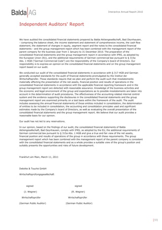 Interactive Annual Report 2010




Independent Auditors' Report


We have audited the consolidated financial statements prepared by Balda Aktiengesellschaft, Bad Oeynhausen,
- comprising the balance sheet, the income statement and statement of comprehensive income, the cash flow
statement, the statement of changes in equity, segment report and the notes to the consolidated financial
statements - and the group management report which has been combined with the management report of the
parent company for the business year from 1 January to 31 December 2010. The preparation of the
consolidated financial statements and the group management report in accordance with IFRS, as adopted by
the European Union (EU), and the additional requirements of German commercial law pursuant to § 315a
Abs. 1 HGB ("German Commercial Code") are the responsibility of the Company's board of Directors. Our
responsibility is to express an opinion on the consolidated financial statements and on the group management
report based on our audit.

We conducted our audit of the consolidated financial statements in accordance with § 317 HGB and German
generally accepted standards for the audit of financial statements promulgated by the Institut der
Wirtschaftsprüfer. Those standards require that we plan and perform the audit such that misstatements
materially affecting the presentation of the net assets, financial position and results of operations in the
consolidated financial statements in accordance with the applicable financial reporting framework and in the
group management report are detected with reasonable assurance. Knowledge of the business activities and
the economic and legal environment of the group and expectations as to possible misstatements are taken into
account in the determination of audit procedures. The effectiveness of the accounting-related internal control
system and the evidence supporting the disclosures in the consolidated financial statements and the group
management report are examined primarily on a test basis within the framework of the audit. The audit
includes assessing the annual financial statements of those entities included in consolidation, the determination
of entities to be included in consolidation, the accounting and consolidation principles used and significant
estimates made by the Company's board of Directors, as well as evaluating the overall presentation of the
consolidated financial statements and the group management report. We believe that our audit provides a
reasonable basis for our opinion.

Our audit has not led to any reservations.

In our opinion, based on the findings of our audit, the consolidated financial statements of Balda
Aktiengesellschaft, Bad Oeynhausen, comply with IFRS, as adopted by the EU, the additional requirements of
German commercial law pursuant to § 315a Abs. 1 HGB and give a true and fair view of the net assets,
financial position and results of operations of the group in accordance with these requirements. The group
management report which has been combined with the management report of the parent company is consistent
with the consolidated financial statements and as a whole provides a suitable view of the group's position and
suitably presents the opportunities and risks of future development.




Frankfurt am Main, March 11, 2011




Deloitte & Touche GmbH

Wirtschaftsprüfungsgesellschaft




      signed                                        signed

    (J. Wegner)                                  (R. Wegner)

  Wirtschaftsprüfer                            Wirtschaftsprüfer

(German Public Auditor)                      (German Public Auditor)




                                                                                                                    | 172
 
