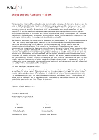 Interactive Annual Report 2010




Independent Auditors' Report


We have audited the annual financial statements - comprising the balance sheet, the income statement and the
notes to the financial statements - together with the bookkeeping system, and the management report which
has been combined with the group management report of Balda Aktiengesellschaft, Bad Oeynhausen, for the
business year from 1 January to 31 December 2010. The maintenance of the books and records and the
preparation of the annual financial statements and management report which has been combined with the
group management report in accordance with German commercial law are the responsibility of the Company's
management. Our responsibility is to express an opinion on the annual financial statements, together with the
bookkeeping system, and on the management report based on our audit.

We conducted our audit of the annual financial statements in accordance with § 317 HGB ("German Commercial
Code") and German generally accepted standards for the audit of financial statements promulgated by the
Institut der Wirtschaftsprüfer. Those standards require that we plan and perform the audit such that
misstatements materially affecting the presentation of the net assets, financial position and results of
operations in the annual financial statements in accordance with German principles of proper accounting and in
the management report are detected with reasonable assurance. Knowledge of the business activities and the
economic and legal environment of the Company and expectations as to possible misstatements are taken into
account in the determination of audit procedures. The effectiveness of the accounting-related internal control
system and the evidence supporting the disclosures in the books and records, the annual financial statements
and the management report are examined primarily on a test basis within the framework of the audit. The audit
includes assessing the accounting principles used and significant estimates made by management, as well as
evaluating the overall presentation of the annual financial statements and management report. We believe that
our audit provides a reasonable basis for our opinion.

Our audit has not led to any reservations.

In our opinion, based on the findings of our audit, the annual financial statements of Balda Aktiengesellschaft,
Bad Oeynhausen comply with the legal requirements and give a true and fair view of the net assets, financial
position and results of operations of the Company in accordance with German principles of proper accounting.
The management report which has been combined with the group management report is consistent with the
annual financial statements and as a whole provides a suitable view of the Company's position and suitably
presents the opportunities and risks of future development.




Frankfurt am Main, 11 March 2011




Deloitte & Touche GmbH

Wirtschaftsprüfungsgesellschaft




      signed                                       signed

    (J. Wegner)                                 (R. Wegner)

  Wirtschaftsprüfer                            Wirtschaftsprüfer

(German Public Auditor)                      (German Public Auditor)




                                                                                                                   | 173
 