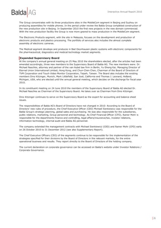Interactive Annual Report 2010



The Group concentrates with its three productions sites in the MobileCom segment in Beijing and Suzhou on
producing assemblies for mobile phones. In the period under review the Balda Group completed construction of
the new production site in Beijing. In September 2010 the first new projects in the new domain commenced.
With the new production facility the Group is now more geared to mass production in the MobileCom segment.

The Electronic Products segment, with the site in Malaysia, focuses on the development and production of
electronic products and plastics processing. The portfolio of services also includes the almost complete
assembly of electronic cameras.

The Medical segment develops and produces in Bad Oeynhausen plastic systems with electronic components for
the pharmaceutical, diagnostics and medical technology market segments.

Expanded Supervisory Board
At the company’s annual general meeting on 25 May 2010 the shareholders elected, after the articles had been
amended accordingly, three new members to the Supervisory Board of Balda AG. The new members were: Dr.
Michael Naschke, attorney and partner of the van Aubel law firm in Berlin, Yu-Sheng Kai, Managing Director of
Eternal Union International Limited, Hong Kong, and Chun-Chen Chen, Chairman of the Board of Directors of
TVM Corporation and Touch Video Monitor Corporation, Taipeh, Taiwan. The Board also includes the existing
members Dino Kitzinger, Munich, Mark Littlefield, San José, California and Thomas J. Leonard, Holland,
Michigan, USA, who are elected until the annual general meeting, which decides on the discharge for fiscal year
2010.

In its constituent meeting on 24 June 2010 the members of the Supervisory Board of Balda AG elected Dr.
Michael Naschke as Chairman of the Supervisory Board. He takes over as Chairman from Dino Kitzinger.

Dino Kitzinger continues to serve on the Supervisory Board as the expert for accounting and balance sheet
issues.

The responsibilities of Balda AG’s Board of Directors have not changed in 2010: According to the Board of
Directors’ new rules of procedure, the Chief Executive Officer (CEO) Michael Sienkiewicz was responsible for the
Balda Group’s strategic planning, global sales and purchasing. He was also responsible for the subsidiaries,
public relations, marketing, Group personnel and technology. As Chief Financial Officer (CFO), Rainer Mohr is
responsible for the departments finance and controlling, legal affairs/insurance/tax, investor relations,
information technology, internal audit and Balda AG personnel.

The company extended the management contracts with Michael Sienkiewicz (CEO) and Rainer Mohr (CFO) early
on 26 October 2010 to 31 December 2012 (see also Supplementary Report).

The Chief Executive Officers (CEO) of the segments continue to be responsible for the implementation of the
strategies specified for their divisions by the Board of Directors in the relevant markets, for the entire
operational business and results. They report directly to the Board of Directors of the holding company.

The current declaration on corporate governance can be accessed on Balda’s website under Investor Relations /
Corporate Governance.




                                                                                                                   | 26
 
