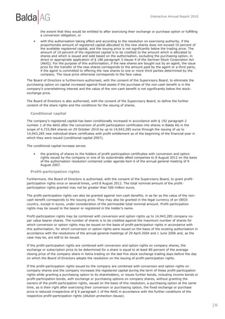 Interactive Annual Report 2010



         the extent that they would be entitled to after exercising their exchange or purchase option or fulfilling
         a conversion obligation, or
    •    with this authorisation taking effect and according to the resolution on exercising authority, if the
         proportionate amount of registered capital allocated to the new shares does not exceed 10 percent of
         the available registered capital, and the issuing price is not significantly below the trading price. The
         amount of 10 percent of the registered capital is to be credited to the amount which is allocated to
         shares and which is issued and sold based on the authorisation, excluding the purchasing option, in
         direct or appropriate application of § 186 paragraph 3 clause 4 of the German Stock Corporation Act
         (AktG). For the purpose of this authorisation, if the new shares are bought out by an agent, the issue
         price for the transfer of the new shares corresponds to the amount paid by the agent or a third party,
         if the agent is committed to offering the new shares to one or more third parties determined by the
         company. The issue price otherwise corresponds to the face value.
The Board of Directors is furthermore authorised, with the consent of the Supervisory Board, to eliminate the
purchasing option on capital increased against fixed assets if the purchase of the non-cash benefit is in the
company’s overwhelming interest and the value of the non-cash benefit is not significantly below the stock-
exchange price.

The Board of Directors is also authorised, with the consent of the Supervisory Board, to define the further
content of the share rights and the conditions for the issuing of shares.

  Conditional capital

The company’s registered capital has been conditionally increased in accordance with § 192 paragraph 2
number 1 of the AktG after the conversion of profit-participation certificates into shares in Balda AG in the
scope of 4,733,964 shares on 29 October 2010 by up to 14,943,285 euros through the issuing of up to
14,943,285 new individual share certificates with profit entitlement as of the beginning of the financial year in
which they were issued (conditional capital 2007).

The conditional capital increase serves

    •    the granting of shares to the holders of profit-participation certificates with conversion and option
         rights issued by the company or one of its subordinate allied companies to 8 August 2012 on the basis
         of the authorisation resolution contained under agenda item 6 of the annual general meeting of 9
         August 2007.

  Profit-participation rights

Furthermore, the Board of Directors is authorised, with the consent of the Supervisory Board, to grant profit-
participation rights once or several times, until 8 August 2012. The total nominal amount of the profit-
participation rights granted may not be greater than 500 million euros.

The profit-participation rights can also be granted against non-cash benefits, in as far as the value of the non-
cash benefit corresponds to the issuing price. They may also be granted in the legal currency of an OECD
country, except in euros, under consideration of the permissible total nominal amount. Profit-participation
rights may be issued to the bearer or registered in the holder’s name.

Profit-participation rights may be combined with conversion and option rights up to 14,943,285 company no-
par value bearer shares. The number of shares is to be credited against the maximum number of shares for
which conversion or option rights may be issued on the basis of profit-participation rights in accordance with
this authorisation, for which conversion or option rights were issued on the basis of the existing authorisation in
accordance with the resolutions of the annual general meetings of 29 April 2004 and 1 June 2006 and, as the
case may be, are still to be issued.

If the profit-participation rights are combined with conversion and option rights on company shares, the
exchange or subscription price to be determined for a share is equal to at least 80 percent of the average
closing price of the company share in Xetra trading on the last five stock exchange trading days before the day
on which the Board of Directors adopts the resolution on the issuing of profit-participation rights.

If the profit-participation rights issued by the company are combined with conversion and option rights on
company shares and the company increases the registered capital during the term of these profit-participation
rights while granting a purchasing option to its shareholders, or issues further bonds, including income bonds or
profit-participation bonds, with exchange or purchasing options on company shares, without granting the
owners of the profit-participation rights, issued on the basis of this resolution, a purchasing option at the same
time, as is their right after exercising their conversion or purchasing option, the fixed exchange or purchase
price is reduced irrespective of § 9 paragraph 1 of the AktG in accordance with the further conditions of the
respective profit-participation rights (dilution protection clause).


                                                                                                                      | 30
 