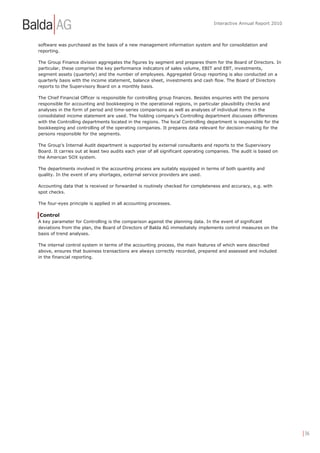 Interactive Annual Report 2010



software was purchased as the basis of a new management information system and for consolidation and
reporting.

The Group Finance division aggregates the figures by segment and prepares them for the Board of Directors. In
particular, these comprise the key performance indicators of sales volume, EBIT and EBT, investments,
segment assets (quarterly) and the number of employees. Aggregated Group reporting is also conducted on a
quarterly basis with the income statement, balance sheet, investments and cash flow. The Board of Directors
reports to the Supervisory Board on a monthly basis.

The Chief Financial Officer is responsible for controlling group finances. Besides enquiries with the persons
responsible for accounting and bookkeeping in the operational regions, in particular plausibility checks and
analyses in the form of period and time-series comparisons as well as analyses of individual items in the
consolidated income statement are used. The holding company’s Controlling department discusses differences
with the Controlling departments located in the regions. The local Controlling department is responsible for the
bookkeeping and controlling of the operating companies. It prepares data relevant for decision-making for the
persons responsible for the segments.

The Group's Internal Audit department is supported by external consultants and reports to the Supervisory
Board. It carries out at least two audits each year of all significant operating companies. The audit is based on
the American SOX system.

The departments involved in the accounting process are suitably equipped in terms of both quantity and
quality. In the event of any shortages, external service providers are used.

Accounting data that is received or forwarded is routinely checked for completeness and accuracy, e.g. with
spot checks.

The four-eyes principle is applied in all accounting processes.

Control
A key parameter for Controlling is the comparison against the planning data. In the event of significant
deviations from the plan, the Board of Directors of Balda AG immediately implements control measures on the
basis of trend analyses.

The internal control system in terms of the accounting process, the main features of which were described
above, ensures that business transactions are always correctly recorded, prepared and assessed and included
in the financial reporting.




                                                                                                                    | 36
 