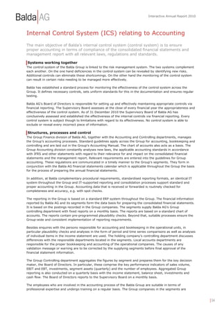 Interactive Annual Report 2010




Internal Control System (ICS) relating to Accounting
The main objective of Balda’s internal control system (control system) is to ensure
proper accounting in terms of compliance of the consolidated financial statements and
management report with all relevant laws, regulations and standards.

Systems working together
The control system of the Balda Group is linked to the risk management system. The two systems complement
each another. On the one hand deficiencies in the control system can be revealed by identifying new risks.
Additional controls can eliminate these shortcomings. On the other hand the monitoring of the control system
can result in certain risks needing to be managed more effectively.

Balda has established a standard process for monitoring the effectiveness of the control system across the
Group. It defines necessary controls, sets uniform standards for this in the documentation and ensures regular
testing.

Balda AG’s Board of Directors is responsible for setting up and effectively maintaining appropriate controls via
financial reporting. The Supervisory Board assesses at the close of every financial year the appropriateness and
effectiveness of the control system. As of 31 December 2010 the Supervisory Board of Balda AG has
conclusively assessed and established the effectiveness of the internal controls via financial reporting. Every
control system is subject though to limitations with regard to its effectiveness. No control system is able to
exclude or reveal every incorrect piece of information.

Structures, processes and control
The Group Finance division of Balda AG, together with the Accounting and Controlling departments, manages
the Group’s accounting processes. Standard guidelines apply across the Group for accounting, bookkeeping and
controlling and are laid out in the Group's Accounting Manual. The chart of accounts also acts as a basis. The
Group Accounting division constantly analyses new laws, the applicable accounting standards in accordance
with IFRS and other statements with regard to their relevance for and impact on the consolidated financial
statements and the management report. Relevant requirements are entered into the guidelines for Group
accounting. These regulations are communicated in a timely manner to the Group’s segments. They form in
conjunction with the Balda AG financial statements calendar which is applicable throughout the Group the basis
for the process of preparing the annual financial statements.

In addition, at Balda complementary procedural requirements, standardised reporting formats, an identical IT
system throughout the Group and IT-supported reporting and consolidation processes support standard and
proper accounting in the Group. Accounting data that is received or forwarded is routinely checked for
completeness and accuracy, e.g. with spot checks.

The reporting in the Group is based on a standard ERP system throughout the Group. The financial information
reported by Balda AG and its segments form the data basis for preparing the consolidated financial statements.
It is based on the postings recorded in the Group companies. The segments supply Balda AG’s Group
controlling department with fixed reports on a monthly basis. The reports are based on a standard chart of
accounts. The reports contain pre-programmed plausibility checks. Beyond that, suitable processes ensure the
Group-wide and consistent implementation of reporting requirements.

Besides enquires with the persons responsible for accounting and bookkeeping in the operational units, in
particular plausibility checks and analyses in the form of period and time series comparisons as well as analyses
of individual items in the income statement are used. The holding company’s controlling department discusses
differences with the responsible departments located in the segments. Local accounts departments are
responsible for the proper bookkeeping and accounting of the operational companies. The causes of any
validation message or warning are to be corrected by the supplying segments before final approval of the
financial statement information.

The Group Controlling department aggregates the figures by segment and prepares them for the key decision
maker, the Board of Directors. In particular, these comprise the key performance indicators of sales volume,
EBIT and EBT, investments, segment assets (quarterly) and the number of employees. Aggregated Group
reporting is also conducted on a quarterly basis with the income statement, balance sheet, investments and
cash flow. The Board of Directors reports to the Supervisory Board on a monthly basis.

The employees who are involved in the accounting process of the Balda Group are suitable in terms of
professional expertise and undergo training on a regular basis. The Group companies in the segments are


                                                                                                                    | 54
 