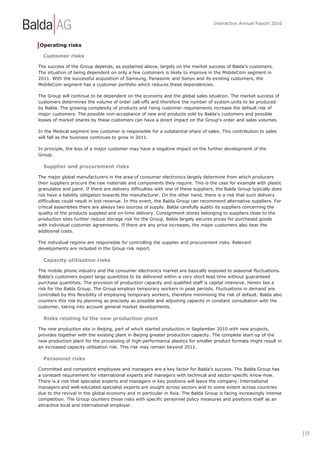Interactive Annual Report 2010




Operating risks

  Customer risks

The success of the Group depends, as explained above, largely on the market success of Balda’s customers.
The situation of being dependent on only a few customers is likely to improve in the MobileCom segment in
2011. With the successful acquisition of Samsung, Panasonic and Sanyo and its existing customers, the
MobileCom segment has a customer portfolio which reduces these dependencies.

The Group will continue to be dependent on the economy and the global sales situation. The market success of
customers determines the volume of order call-offs and therefore the number of system units to be produced
by Balda. The growing complexity of products and rising customer requirements increase the default risk of
major customers. The possible non-acceptance of new end products sold by Balda's customers and possible
losses of market shares by these customers can have a direct impact on the Group's order and sales volumes.

In the Medical segment one customer is responsible for a substantial share of sales. This contribution to sales
will fall as the business continues to grow in 2011.

In principle, the loss of a major customer may have a negative impact on the further development of the
Group.

  Supplier and procurement risks

The major global manufacturers in the area of consumer electronics largely determine from which producers
their suppliers procure the raw materials and components they require. This is the case for example with plastic
granulates and paint. If there are delivery difficulties with one of these suppliers, the Balda Group typically does
not have a liability obligation towards the manufacturer. On the other hand, there is a risk that such delivery
difficulties could result in lost revenue. In this event, the Balda Group can recommend alternative suppliers. For
critical assemblies there are always two sources of supply. Balda carefully audits its suppliers concerning the
quality of the products supplied and on-time delivery. Consignment stores belonging to suppliers close to the
production sites further reduce storage risk for the Group. Balda largely secures prices for purchased goods
with individual customer agreements. If there are any price increases, the major customers also bear the
additional costs.

The individual regions are responsible for controlling the supplier and procurement risks. Relevant
developments are included in the Group risk report.

  Capacity utilisation risks

The mobile phone industry and the consumer electronics market are basically exposed to seasonal fluctuations.
Balda’s customers expect large quantities to be delivered within a very short lead time without guaranteed
purchase quantities. The provision of production capacity and qualified staff is capital intensive. Herein lies a
risk for the Balda Group. The Group employs temporary workers in peak periods. Fluctuations in demand are
controlled by this flexibility of employing temporary workers, therefore minimising the risk of default. Balda also
counters this risk by planning as precisely as possible and adjusting capacity in constant consultation with the
customer, taking into account general market developments.

  Risks relating to the new production plant

The new production site in Beijing, part of which started production in September 2010 with new projects,
provides together with the existing plant in Beijing greater production capacity. The complete start-up of the
new production plant for the processing of high-performance plastics for smaller product formats might result in
an increased capacity utilisation risk. This risk may remain beyond 2011.

  Personnel risks

Committed and competent employees and managers are a key factor for Balda’s success. The Balda Group has
a constant requirement for international experts and managers with technical and sector-specific know-how.
There is a risk that specialist experts and managers in key positions will leave the company. International
managers and well-educated specialist experts are sought across sectors and to some extent across countries
due to the revival in the global economy and in particular in Asia. The Balda Group is facing increasingly intense
competition. The Group counters these risks with specific personnel policy measures and positions itself as an
attractive local and international employer.




                                                                                                                       | 59
 
