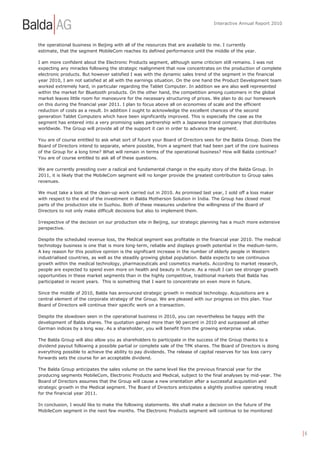 Interactive Annual Report 2010



the operational business in Beijing with all of the resources that are available to me. I currently
estimate, that the segment MobileCom reaches its defined performance until the middle of the year.

I am more confident about the Electronic Products segment, although some criticism still remains. I was not
expecting any miracles following the strategic realignment that now concentrates on the production of complete
electronic products. But however satisfied I was with the dynamic sales trend of the segment in the financial
year 2010, I am not satisfied at all with the earnings situation. On the one hand the Product Development team
worked extremely hard, in particular regarding the Tablet Computer. In addition we are also well represented
within the market for Bluetooth products. On the other hand, the competition among customers in the global
market leaves little room for manoeuvre for the necessary structuring of prices. We plan to do our homework
on this during the financial year 2011. I plan to focus above all on economies of scale and the efficient
reduction of costs as a result. In addition I ought to acknowledge the excellent chances of the second
generation Tablet Computers which have been significantly improved. This is especially the case as the
segment has entered into a very promising sales partnership with a Japanese brand company that distributes
worldwide. The Group will provide all of the support it can in order to advance the segment.

You are of course entitled to ask what sort of future your Board of Directors sees for the Balda Group. Does the
Board of Directors intend to separate, where possible, from a segment that had been part of the core business
of the Group for a long time? What will remain in terms of the operational business? How will Balda continue?
You are of course entitled to ask all of these questions.

We are currently presiding over a radical and fundamental change in the equity story of the Balda Group. In
2011, it is likely that the MobileCom segment will no longer provide the greatest contribution to Group sales
revenues.

We must take a look at the clean-up work carried out in 2010. As promised last year, I sold off a loss maker
with respect to the end of the investment in Balda Motherson Solution in India. The Group has closed most
parts of the production site in Suzhou. Both of these measures underline the willingness of the Board of
Directors to not only make difficult decisions but also to implement them.

Irrespective of the decision on our production site in Beijing, our strategic planning has a much more extensive
perspective.

Despite the scheduled revenue loss, the Medical segment was profitable in the financial year 2010. The medical
technology business is one that is more long-term, reliable and displays growth potential in the medium-term.
A key reason for this positive opinion is the significant increase in the number of elderly people in Western
industrialised countries, as well as the steadily growing global population. Balda expects to see continuous
growth within the medical technology, pharmaceuticals and cosmetics markets. According to market research,
people are expected to spend even more on health and beauty in future. As a result I can see stronger growth
opportunities in these market segments than in the highly competitive, traditional markets that Balda has
participated in recent years. This is something that I want to concentrate on even more in future.

Since the middle of 2010, Balda has announced strategic growth in medical technology. Acquisitions are a
central element of the corporate strategy of the Group. We are pleased with our progress on this plan. Your
Board of Directors will continue their specific work on a transaction.

Despite the slowdown seen in the operational business in 2010, you can nevertheless be happy with the
development of Balda shares. The quotation gained more than 90 percent in 2010 and surpassed all other
German indices by a long way. As a shareholder, you will benefit from the growing enterprise value.

The Balda Group will also allow you as shareholders to participate in the success of the Group thanks to a
dividend payout following a possible partial or complete sale of the TPK shares. The Board of Directors is doing
everything possible to achieve the ability to pay dividends. The release of capital reserves for tax loss carry
forwards sets the course for an acceptable dividend.

The Balda Group anticipates the sales volume on the same level like the previous financial year for the
producing segments MobileCom, Electronic Products and Medical, subject to the final analyses by mid-year. The
Board of Directors assumes that the Group will cause a new orientation after a successful acquisition and
strategic growth in the Medical segment. The Board of Directors anticipates a slightly positive operating result
for the financial year 2011.

In conclusion, I would like to make the following statements. We shall make a decision on the future of the
MobileCom segment in the next few months. The Electronic Products segment will continue to be monitored




                                                                                                                   |6
 