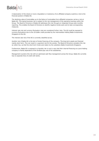 Interactive Annual Report 2010



A depreciation of the shares or even a liquidation or insolvency of an affiliated company could be a risk to the
financial position of Balda AG.

The declining value of receivables up to the failure of receivables from affiliated companies carries a risk at
Balda AG. This typical business risk is subject to the risk management of the operative business within the
Group. The Board of Directors of Balda AG addresses this risk through an integrated Group-wide-monthly
reporting. This enables the Board of Directors to identify negative trends early and to take corresponding
measures.

Interest rate risk and currency fluctuation risks are considered further risks. The AG could be exposed to
currency fluctuations due to the US-dollar credit provided by the intermediate holding Balda Investments
Singapore to the AG.

The interest rate risk of the AG is currently classified as low.

Another risk of Balda AG is the lack of timely financing of the company. The long-term assets are financed
mainly short term. This can result in a payment risk for the society. The Board of Directors considers this risk
as rather low, as that the short-term funds were taken by the subsidiary Balda Investments Singapore.

Furthermore, Balda AG is exposed to a liquidity risk in such a way that their internal financing as a pure holding
company is mainly dependent of the dividend pay outs of its subsidiaries.

Management counters this risk with an optimized cash flow management across the Group. Balda AG currently
has no separate lines of credit with banks.




                                                                                                                     | 62
 